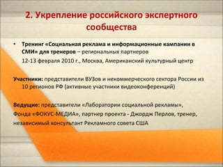 Тренинг «Социальная реклама и информационные кампании в СМИ» для тренеров  – региональных партнеров  12-13 февраля 2010 г., Москва, Американский культурный центр Участники:  представители ВУЗов и некоммерческого сектора России из 10 регионов РФ (активные участники видеоконференций) Ведущие:  представители «Лаборатории социальной рекламы»,  Фонда «ФОКУС-МЕДИА», партнер проекта - Джордж Перлов, тренер, независимый консультант Рекламного совета США  2.  Укрепление российского экспертного сообщества 