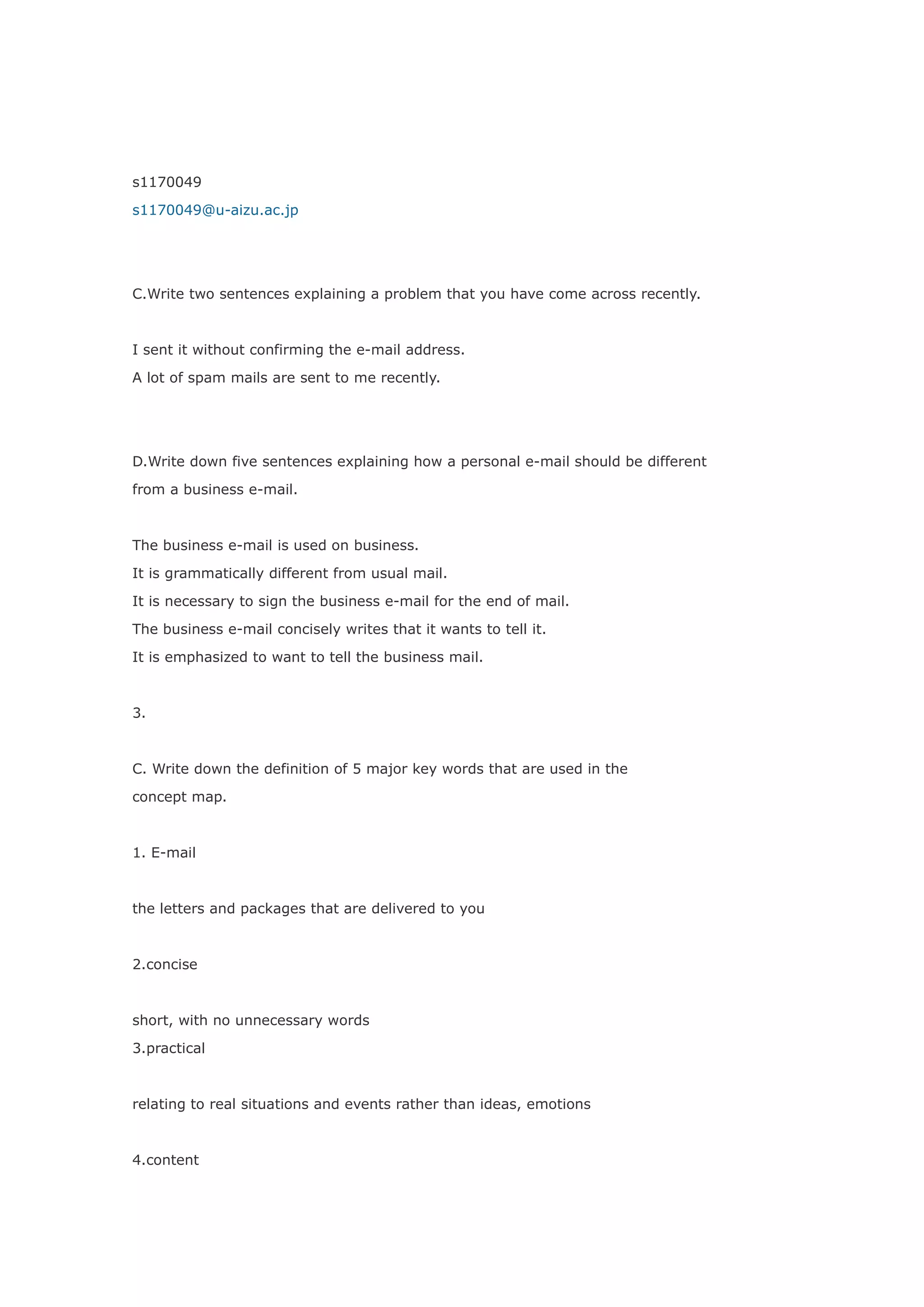 s1170049

s1170049@u-aizu.ac.jp




C.Write two sentences explaining a problem that you have come across recently.



I sent it without confirming the e-mail address.

A lot of spam mails are sent to me recently.




D.Write down five sentences explaining how a personal e-mail should be different

from a business e-mail.



The business e-mail is used on business.

It is grammatically different from usual mail.

It is necessary to sign the business e-mail for the end of mail.

The business e-mail concisely writes that it wants to tell it.

It is emphasized to want to tell the business mail.



3.



C. Write down the definition of 5 major key words that are used in the

concept map.



1. E-mail



the letters and packages that are delivered to you



2.concise



short, with no unnecessary words

3.practical



relating to real situations and events rather than ideas, emotions



4.content
 