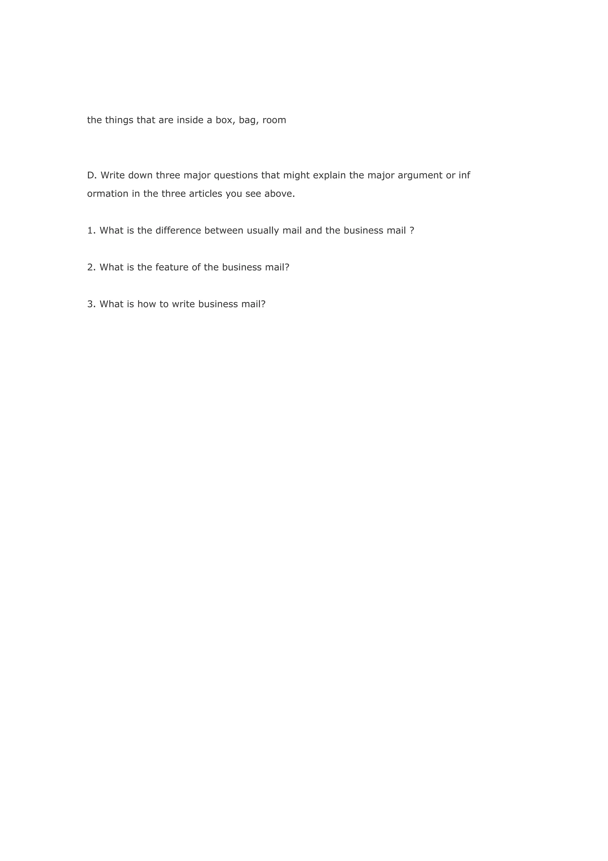 the things that are inside a box, bag, room




D. Write down three major questions that might explain the major argument or inf

ormation in the three articles you see above.



1. What is the difference between usually mail and the business mail ?



2. What is the feature of the business mail?



3. What is how to write business mail?
 