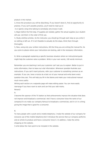 product in the market.

2, Know the procedure you will be describing. If you haven't done it, find an opportunity to

practice. If you can't possibly practice, you'll need to read up on

it or spend a long time talking to somebody who knows it well.

3, Begin before the first step. If supplies are needed, gather the actual supplies your student

will use. List them in the order of first use.

4, Study wikiHow articles. As the instructor, you should go through each step as you write it

so nothing is left out. If it isn't feasible to actually do the steps, think them through

thoroughly.

5, Now, using only your written instructions, DO the thing you are writing the manual for. As

you come to places where your instructions are lacking, add in the necessary information.



D, Write a paragraph explaining a specific business situation where an instructional guide

might help the customer solve a problem. Write in your own words; 100 words minimum.



Remember you are teaching it and your customer can't ask you to explain. Better to put in

extra information, than to leave out vital information. Whenever possible illustrate your

instructions. If you can't insert pictures, refer your customer to something common as an

example. If you can, have a novice do a test run of your manual and write down every

question they ask. This will help you fill in the blanks and make your instructional manual

much more useful.

Writing each section on a separate page will make editing easier. You can more easily

rearrange if you have room to work and can find your edit marks.

Person2

A.

I become the sponsor of the TV station so that achievements improve the situation that does

not improve and broadcast a commercial. And I have a consumer know the name of our

company.It is to make our company famous to broadcast a commercial, and it is it in a thing

giving the image that is good for a consumer.



B.

To many people with a youth and a mobile telephone, I make the website of our company for

exclusive use of the mobile telephone.And I introduce the service that our company performs

and an article to produce and have a consumer know it. In addition, I take the online

shopping on the website.

I write below the main point to be included in the website.
 