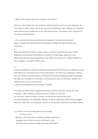 1. What is the primary idea of the content in the articles?



There are many people who use cell phone while driving the car. It is a very dangerous act.

This article is written about how to ban the use of cell phones in cars. Talking on a cell phone

while driving causes impairment on par with drunk driving. This article is very important for

the driver of an automobile.



2. Do you think the individual sections and headings in the document (articles)

clearly represent the idea that was communicated. Explain the reasons behind your

comments.

3.

When say what kind of thing is written; about a method to prohibit that use a mobile

telephone during driving,"According to a University of Utah study, talking on a cell

phone while driving causes impairment on par with drunk driving."It is written based on a

fact.In addition, I do that I confirm a law.



4.

I did not understand it about the following sentences well."Check local laws related to driving

while talking on a cell phone and driving while texting. Use these as a baseline for crafting

your own family or business policy. According to the Governors Highway Safety Association,

25 states and the District of Columbia currently ban any use of a cell phone, whether it's

hands-free or not, for novice drivers."

5. What is good about the writing? Why is it good?



This article is written about reasons for banning cell phone use when driving. It is very

important. Traffic collisions, accidents and near misses are concerns

for all drivers. Since a number of drivers use cell phones while driving, all dr

ivers and passengers are potentially effected. Accidents reported by police officers suggest

that driver distraction and inattention account for 25 percent to 50 percent of traffic crashes




6. Are there any errors that need to be corrected?

          No, there aren't.

     Because in the first article is written accurately attention to

     headings How To Ban the Use of Cell Phone in Cars.

     Even the second article is written accurately attention to
 