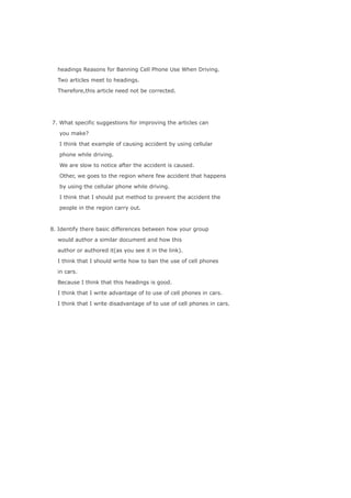 headings Reasons for Banning Cell Phone Use When Driving.

  Two articles meet to headings.

  Therefore,this article need not be corrected.




7. What specific suggestions for improving the articles can

   you make?

   I think that example of causing accident by using cellular

   phone while driving.

   We are slow to notice after the accident is caused.

   Other, we goes to the region where few accident that happens

   by using the cellular phone while driving.

   I think that I should put method to prevent the accident the

   people in the region carry out.



8. Identify there basic differences between how your group

  would author a similar document and how this

  author or authored it(as you see it in the link).

  I think that I should write how to ban the use of cell phones

  in cars.

  Because I think that this headings is good.

  I think that I write advantage of to use of cell phones in cars.

  I think that I write disadvantage of to use of cell phones in cars.
 
