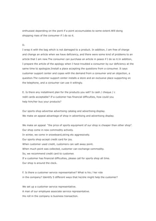 enthusiast depending on the point if a point accoumulates to some extent.Will doing

shopping rises of the consumer if I do so it.



D.

I wrap it with the bag which is not damaged to a product. In addition, I am free of charge

and change an article when we have deficiency, and there were some kind of problems to an

article that I am new.The consumer can purchase an article in peace if I do so it.In addition,

I prepare the article of the apology when I have troubled a consumer by our deficiency at the

same time to apologize.Iinstall a place accepting the questions from a consumer. It says

customer support center and copes with the demand from a consumer and an objection, a

question.The customer support center installs a store and an exclusive place supporting on

the telephone, and a consumer can use it willingly.



E. Is there any installment plan for the products you sell? Is cash / cheque / c

redit cards acceptable? If a customer has financial difficulties, how could you

help him/her buy your products?



Our sports shop advertise advertising catalog and advertising display.

We make an appeal advantage of shop in advertising and advertising display.



We make an appeal “the price of sports equipment of our shop is cheaper than other shop”.

Our shop come in new commodity actively.

In winter, we come in snowboard,skiing etc aggressively.

Our sports shop accept credit card for joy.

When customer used credit, customers can salt away point.

When much point was collected, customer can exchange commodity.

So, we recommend credit card to customer.

If a customer has financial difficulties, please call for sports shop all time.

Our shop is around the clock.



F. Is there a customer service representative? What is his / her role

in the company? Identify 5 different ways that he/she might help the customer?



We set up a customer service representative.

A man of our employee associate service representative.

His roll in the company is business transaction.
 