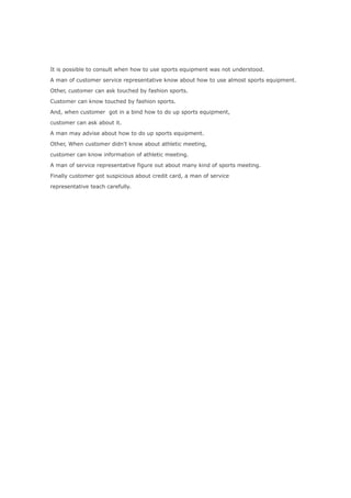 It is possible to consult when how to use sports equipment was not understood.

A man of customer service representative know about how to use almost sports equipment.

Other, customer can ask touched by fashion sports.

Customer can know touched by fashion sports.

And, when customer got in a bind how to do up sports equipment,

customer can ask about it.

A man may advise about how to do up sports equipment.

Other, When customer didn't know about athletic meeting,

customer can know information of athletic meeting.

A man of service representative figure out about many kind of sports meeting.

Finally customer got suspicious about credit card, a man of service

representative teach carefully.
 