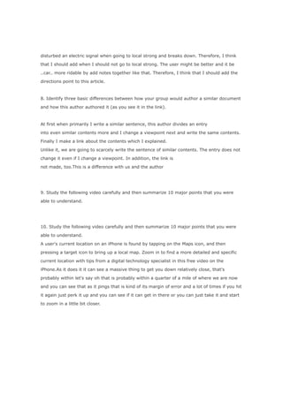disturbed an electric signal when going to local strong and breaks down. Therefore, I think

that I should add when I should not go to local strong. The user might be better and it be

..car.. more ridable by add notes together like that. Therefore, I think that I should add the

directions point to this article.



8. Identify three basic differences between how your group would author a similar document

and how this author authored it (as you see it in the link).



At first when primarily I write a similar sentence, this author divides an entry

into even similar contents more and I change a viewpoint next and write the same contents.

Finally I make a link about the contents which I explained.

Unlike it, we are going to scarcely write the sentence of similar contents. The entry does not

change it even if I change a viewpoint. In addition, the link is

not made, too.This is a difference with us and the author




9. Study the following video carefully and then summarize 10 major points that you were

able to understand.




10. Study the following video carefully and then summarize 10 major points that you were

able to understand.

A user's current location on an iPhone is found by tapping on the Maps icon, and then

pressing a target icon to bring up a local map. Zoom in to find a more detailed and specific

current location with tips from a digital technology specialist in this free video on the

iPhone.As it does it it can see a massive thing to get you down relatively close, that's

probably within let's say oh that is probably within a quarter of a mile of where we are now

and you can see that as it pings that is kind of its margin of error and a lot of times if you hit

it again just perk it up and you can see if it can get in there or you can just take it and start

to zoom in a little bit closer.
 