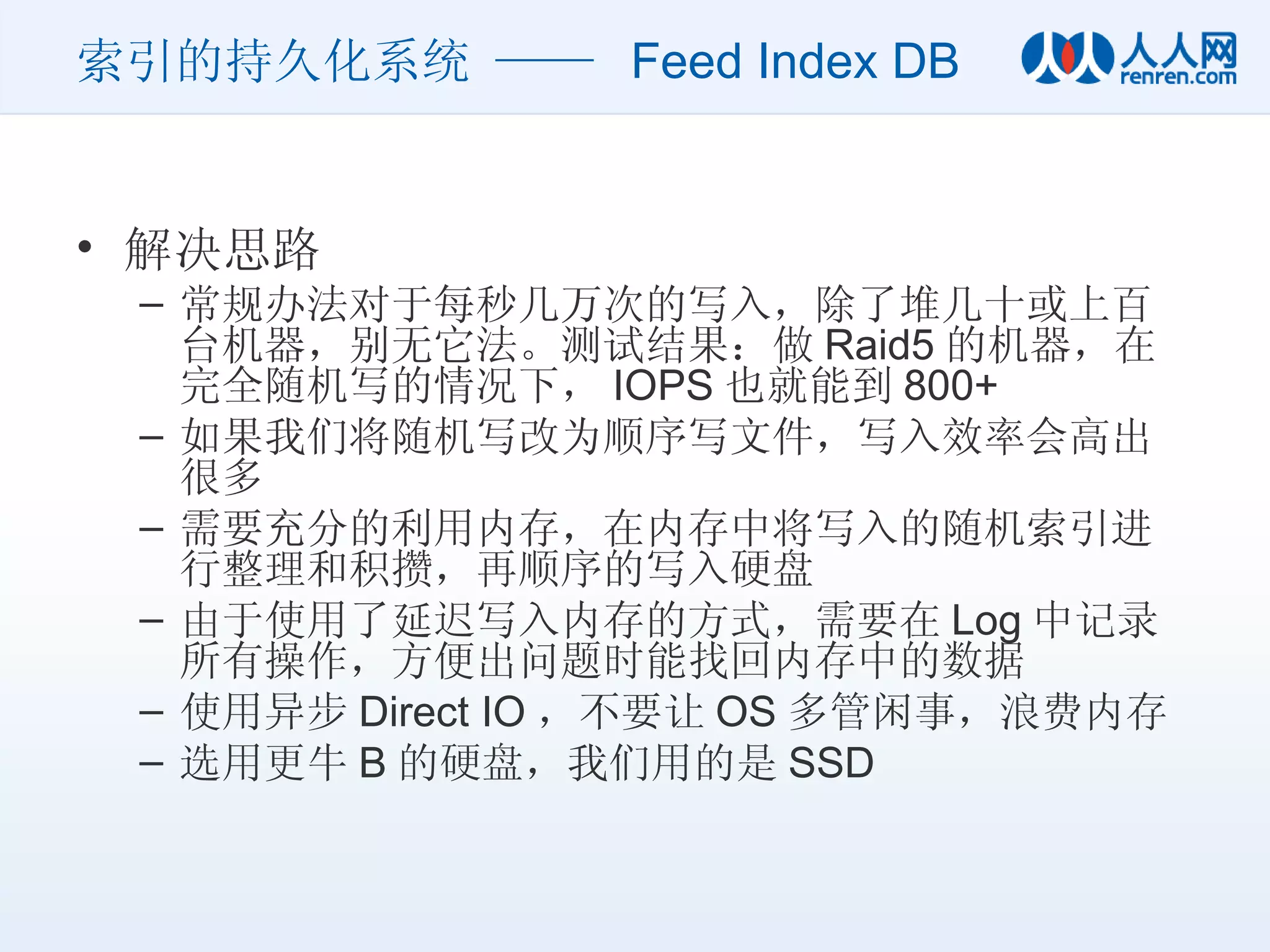 索引的持久化系统 ——  Feed Index DB 解决思路 常规办法对于每秒几万次的写入，除了堆几十或上百台机器，别无它法。测试结果：做 Raid5 的机器，在完全随机写的情况下， IOPS 也就能到 800+ 如果我们将随机写改为顺序写文件，写入效率会高出很多 需要充分的利用内存，在内存中将写入的随机索引进行整理和积攒，再顺序的写入硬盘 由于使用了延迟写入内存的方式，需要在 Log 中记录所有操作，方便出问题时能找回内存中的数据 使用异步 Direct IO ，不要让 OS 多管闲事，浪费内存 选用更牛 B 的硬盘，我们用的是 SSD 