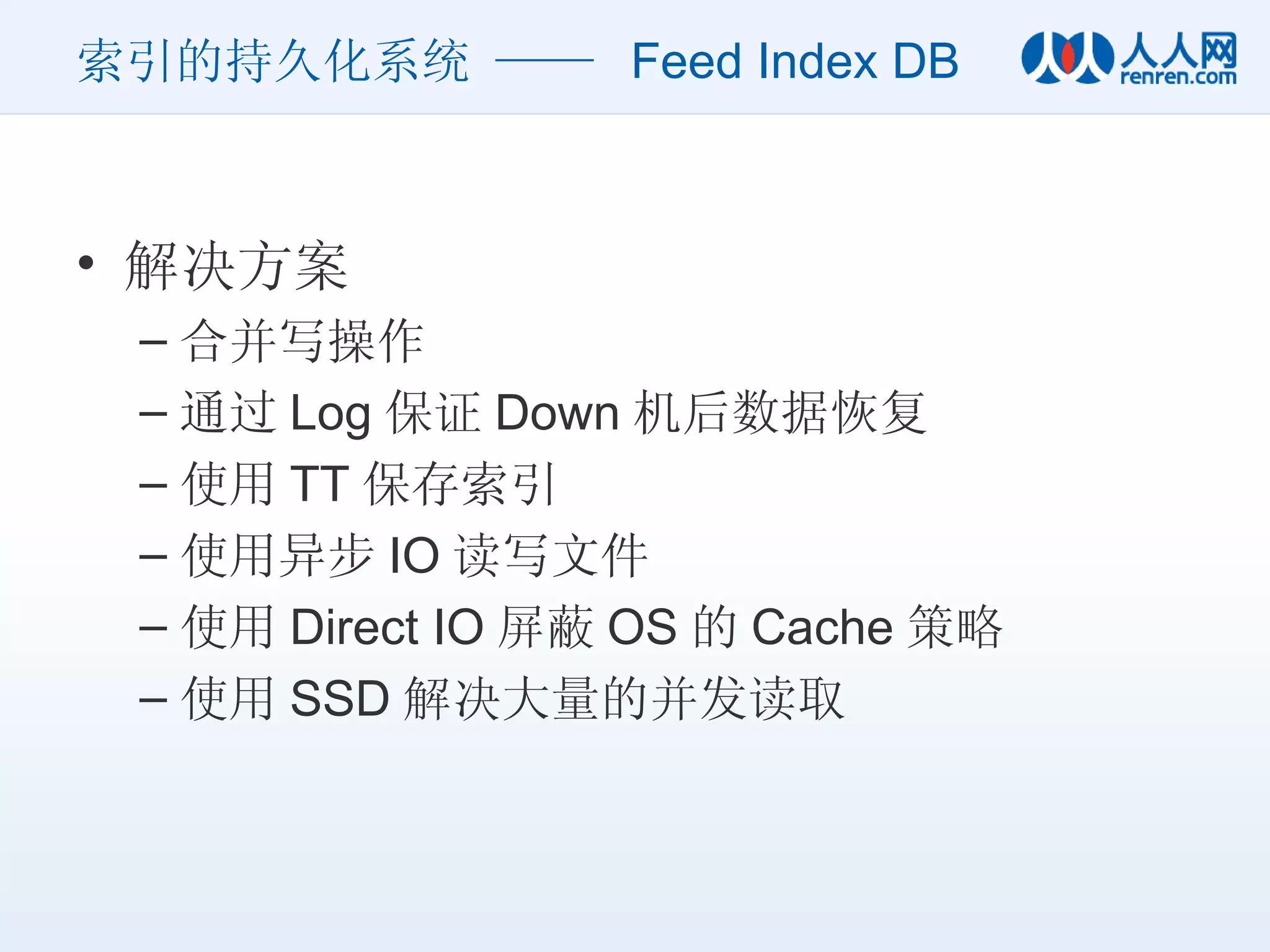 索引的持久化系统 ——  Feed Index DB 解决方案 合并写操作 通过 Log 保证 Down 机后数据恢复 使用 TT 保存索引 使用异步 IO 读写文件 使用 Direct IO 屏蔽 OS 的 Cache 策略 使用 SSD 解决大量的并发读取 