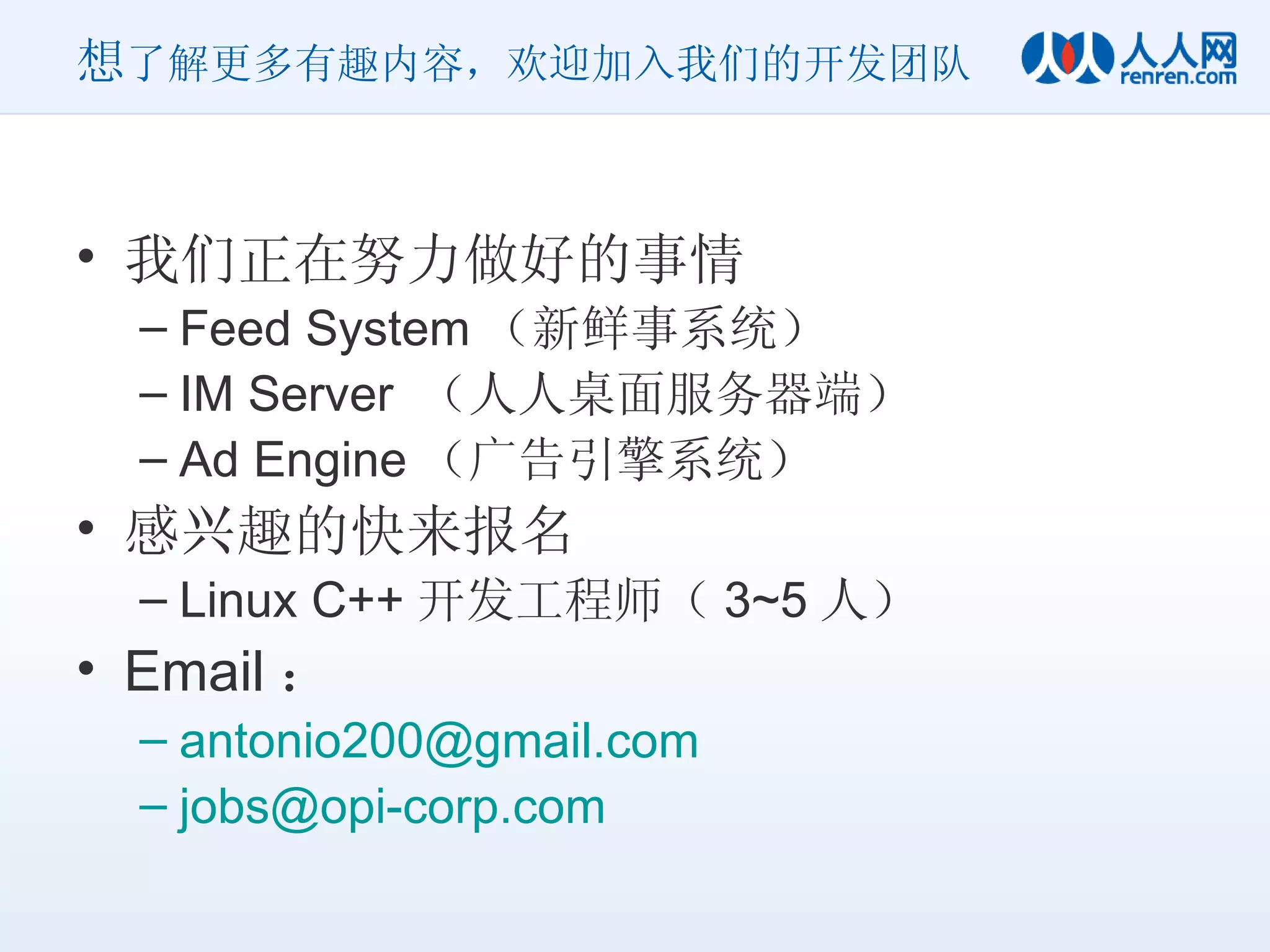 想 了解更多有趣内容，欢迎加入我们的开发团队 我们正在努力做好的事情 Feed System （新鲜事系统） IM Server  （人人桌面服务器端） Ad Engine （广告引擎系统） 感兴趣的快来报名 Linux C++ 开发工程师（ 3~5 人） Email ： [email_address] [email_address] 