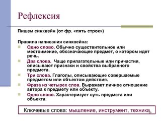 Рефлексия Пишем синквейн (от фр. «пять строк») Правила написания синквейна: Одно слово.  Обычно существительное или местоимение, обозначающее предмет, о котором идет речь. Два слова.   Чаще прилагательные или причастия, описывают признаки и свойства выбранного предмета. Три слова.  Глаголы, описывающие совершаемые предметом или объектом действия. Фраза из четырех слов.  Выражает личное отношение автора к предмету или объекту. Одно слово.  Характеризует суть предмета или объекта. Ключевые слова:  мышление, инструмент, техника 