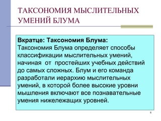 ТАКСОНОМИЯ МЫСЛИТЕЛЬНЫХ УМЕНИЙ БЛУМА   Вкратце:   Таксономия Блума: Таксономия Блума определяет способы классификации мыслительных умений, начиная  от  простейших учебных действий до самых сложных. Блум и его команда разработали иерархию мыслительных умений, в которой более высокие уровни мышления включают все познавательные умения нижележащих уровней. 
