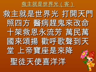 救主就是世界光（客） 救主就是世界光 打開天門照四方 醫病趕鬼來改命十架救恩永流芳 萬民萬國來頌揚 歡呼歌聲到天堂 上帝寶座是來降  聖徒天使喜洋洋 