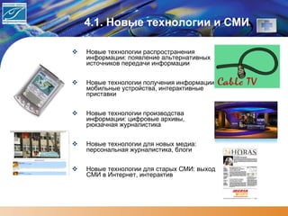 4.1 .  Новые технологии и СМИ Новые технологии распространения информации: появление альтернативных источников передачи информации Новые технологии получения информации: мобильные устройства, интерактивные приставки  Новые технологии производства информации: цифровые архивы, рюкзачная журналистика Новые технологии для новых медиа: персональная журналистика, блоги Новые технологии для старых СМИ: выход СМИ в Интернет, интерактив 