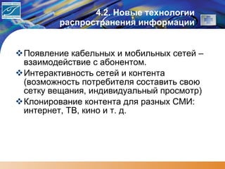 4. 2. Новые технологии распространения информации Появление кабельных и мобильных сетей – взаимодействие с абонентом. Интерактивность сетей и контента (возможность потребителя составить свою сетку вещания, индивидуальный просмотр) Клонирование контента для разных СМИ: интернет, ТВ, кино и т. д. 