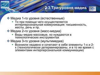 2.3.Три уровня медиа Медиа 1-го уровня (естественные) То при помощи чего осуществляется интерперсональная коммуникация: письменность, жесты, речь и пр.  Медиа 2-го уровня (масс-медиа) Виды медиа массовые, но нуждаются в  технологических инструментах Медиа 3-го уровня (мультимедиа) Возникли недавно и сочетают в себе элементы 1-х и 2-х (технологически детерминированы, и в то же время с элементами интерперсональной коммуникации) 