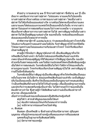 ตัวอย่าง นายแดงอายุ ๒๒ ปี รักนางสาวสุชาดา ซึ่งมีอายุ ๑๙ ปี เป็น
อันมาก แต่เนื่องจากนางสาวสุชาดา ไม่ชอบตน นายแดงจึงไปขอหมั้น
นางสาวสุชาดากับนางสร้อย มารดาของนางสาวสุชาดา โดยทีนางสาว        ่
สุชาดาไม่ได้รู้เห็นยินยอมแต่อย่างใด นางสร้อยได้ตกลงรับหมั้นนายแดง
และนายแดงได้ส่งมอบแหวนเพชรให้เป็นของหมั้นในวันนั้น หากนางสาว
สุชาดาไม่ยอมทำาการสมรสกับนายแดงไม่วาเพราะเหตุใด ๆ นายแดงจะ
                                             ่
ฟ้องเรียกค่าเสียหายจากนางสาวสุชาดาไม่ได้ เพราะสัญญาหมั้นนี้นางสาว
สุชาดาไม่ได้เป็นคู่สัญญาแต่อย่างใด ของหมั้นนั้น จะต้องมีของหมั้นและ
ส่งมอบของหมั้นในขณะทำาการหมั้น
       คำาพิพากษาฎีกาที่ ๑๘๕๒/๒๕๐๖ จำาเลยขอหมั้นน้องสาวโจทก์เพื่อ
ให้แต่งงานกับบุตรจำาเลยแต่จำาเลยไม่มีเงิน จึงทำาสัญญากู้ให้โจทก์ยึดถือ
ไว้ต่อมาบุตรจำาเลยไม่ยอมแต่งงานกับน้องสาวโจทก์ โจทก์จึงฟ้องเรียก
เงินตามสัญญากู้
       ศาลฎีกาวินิจฉัยว่า สัญญากู้ดังกล่าวนี่ เป็นเพียงสัญญาที่จะให้
ทรัพย์สินในวันข้างหน้า ยังไม่มีการส่งมอบทรัพย์สินกันอย่างแท้จริง
เจตนาอันแท้จริงของคู่สัญญาก็มิได้มุ่งต่อการให้สัญญากู้ตกเป็น ของอีก
ฝ่ายหนึงในสภาพของหมั้น และไม่มีความประสงค์ให้ตกเป็นสิทธิของหญิง
          ่
เมื่อได้ทำาการสมรสแล้ว ในกรณีเช่นนี้ถือไม่ได้วาได้มีการให้ของหมั้นกัน
                                                  ่
ตามกฎหมายแล้ว โจทก์จะฟ้องเรียกเงินตามสัญญากู้ไม่ได้ เพราะสัญญากู้
รายนี้ไม่มีหนี้เดิมต่อกัน
       ในกรณีเช่นนี้ถือว่าสัญญากู้เป็นเพียงสัญญาที่จะให้ทรัพย์สินเป็นของ
หมั้นในอนาคต ยังไม่มีการ ส่งมอบทรัพย์สินกันอย่างแท้จริง ฉะนั้นสัญญา
กู้จึงไม่เป็นของหมั้น สิ่งที่จะให้เป็นของหมั้นนั้นกฎหมายกำาหนดแต่เพียง
ว่าเป็นทรัพย์สินที่ฝ่ายชายได้ให้ไว้กับฝ่ายหญิง เพื่อเป็นหลักฐานการหมั้น
และประกันว่าจะสมรสกับหญิงนั้นเท่านั้น ไม่ได้กำาหนดไว้วาของหมั้นนั้น
                                                            ่
ต้องมีราคาเท่าใด ซึ่งศาลฎีกาได้ตัดสินมาแล้วว่าแม้เป็นเพียงผ้าขาวก็
สามารถ เป็นของหมั้นได้
เมื่อทำาการหมั้นแล้วของหมั้นย่อมตกเป็นสิทธิแก่หญิงทันที
       สรุปได้วา สาระสำาคัญของของหมั้นได้แก่
                ่
       (๑) ต้องมีการส่งมอบให้แก่กันในขณะทำาการหมั้น
       (๒) จะมีราคามากน้อยแค่ไหนไม่สำาคัญ
๓. สินสอด
       สินสอด เป็นทรัพย์สิ น ซึ่งฝ่ายชายให้แก่บิดามารดา ผู้รบบุตร
                                                              ั
บุญธรรม หรือผู้ปกครองของฝ่ายหญิงเพื่อตอบแทนการทียอมสมรส   ่
       บุคคลที่อยู่ในฐานะจะรับสินสอดได้คือ
       (๑) บิดามารดาของหญิง
 