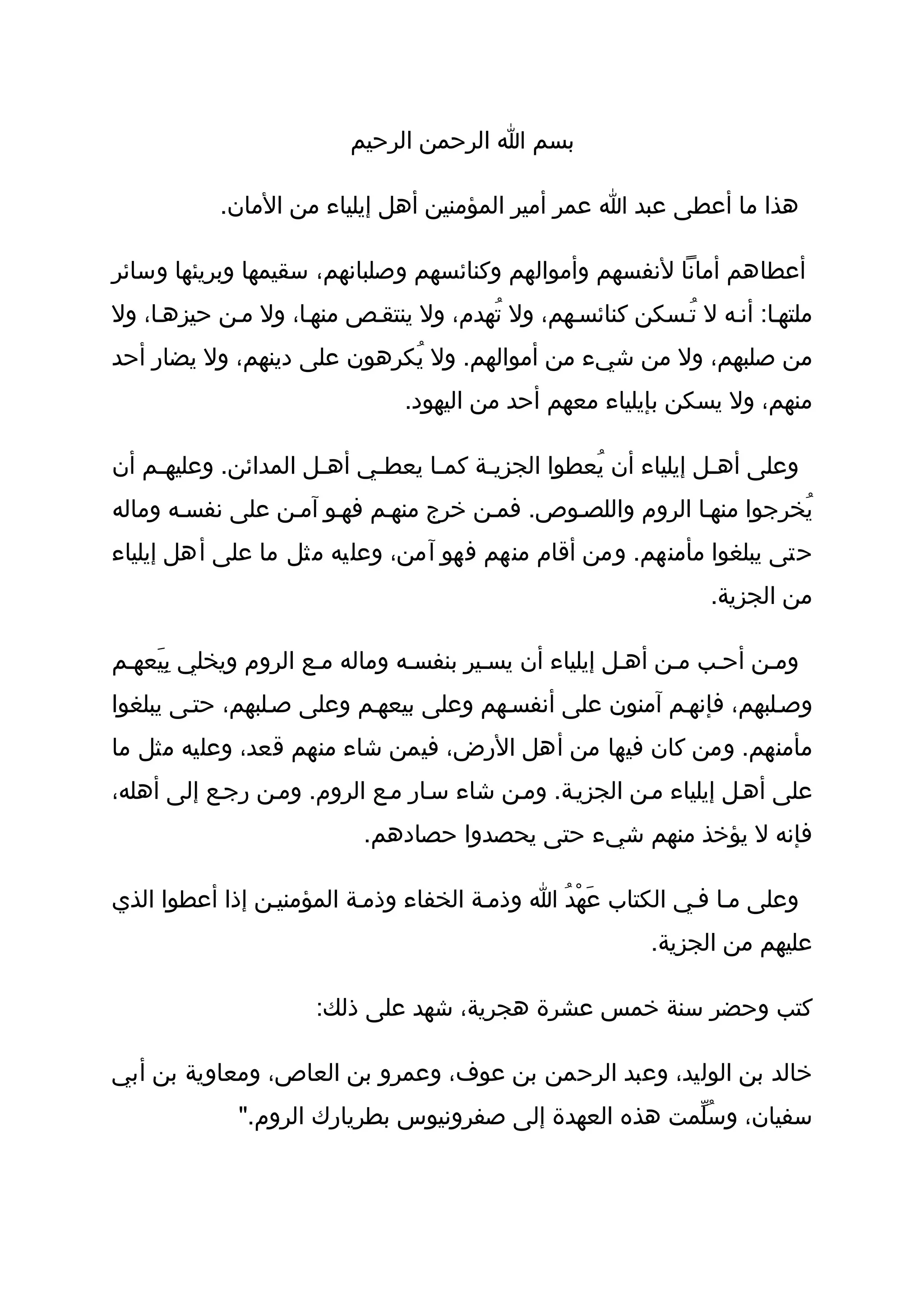 ‫بسم ا الرحمن الرحيم‬

           ‫هذا ما أعطى عبد ا عمر أمير المؤمنين أهل إيلياء من المان.‬

‫أعطاهم أمانا لنفسهم وأموالهم وكنائسهم وصلبانهم، سقيمها وبريئها وسائر‬
‫ملتهثا: أنثه ل تُثسكن كنائسثهم، ول تُهدم، ول ينتقثص منهثا، ول مثن حيزهثا، ول‬
‫من صلبهم، ول من شيء من أموالهم. ول يُكرهون على دينهم، ول يضار أحد‬
                               ‫منهم، ول يسكن بإيلياء معهم أحد من اليهود.‬

‫وعلى أهثل إيلياء أن يُعطوا الجزيثة كمثا يعطثي أهثل المدائن. وعليهثم أن‬
    ‫ث‬                ‫ث‬    ‫ث‬     ‫ث‬    ‫ث‬                        ‫ث‬
‫يُخرجوا منهثا الروم واللصثوص. فمثن خرج منهثم فهثو آمثن على نفسثه وماله‬
‫حتى يبلغوا مأمنهم. ومن أقام منهم فهو آمن، وعليه مثل ما على أهل إيلياء‬
                                                                ‫من الجزية.‬

‫ومثن أحثب مثن أهثل إيلياء أن يسثير بنفسثه وماله مثع الروم ويخلي بِيَعهثم‬
‫وصثلبهم، فإنهثم آمنون على أنفسثهم وعلى بيعهثم وعلى صثلبهم، حتثى يبلغوا‬
‫مأمنهم. ومن كان فيها من أهل الرض، فيمن شاء منهم قعد، وعليه مثل ما‬
‫على أهثل إيلياء مثن الجزيثة. ومثن شاء سثار مثع الروم. ومثن رجثع إلى أهله،‬
                           ‫فإنه ل يؤخذ منهم شيء حتى يحصدوا حصادهم.‬

‫وعلى مثا فثي الكتاب عَهْدُ ا وذمثة الخفاء وذمثة المؤمنيثن إذا أعطوا الذي‬
                                                          ‫عليهم من الجزية.‬

                      ‫كتب وحضر سنة خمس عشرة هجرية، شهد على ذلك:‬

‫خالد بن الوليد، وعبد الرحمن بن عوف، وعمرو بن العاص، ومعاوية بن أبي‬
             ‫سفيان، وسُلّمت هذه العهدة إلى صفرونيوس بطريارك الروم."‬
 