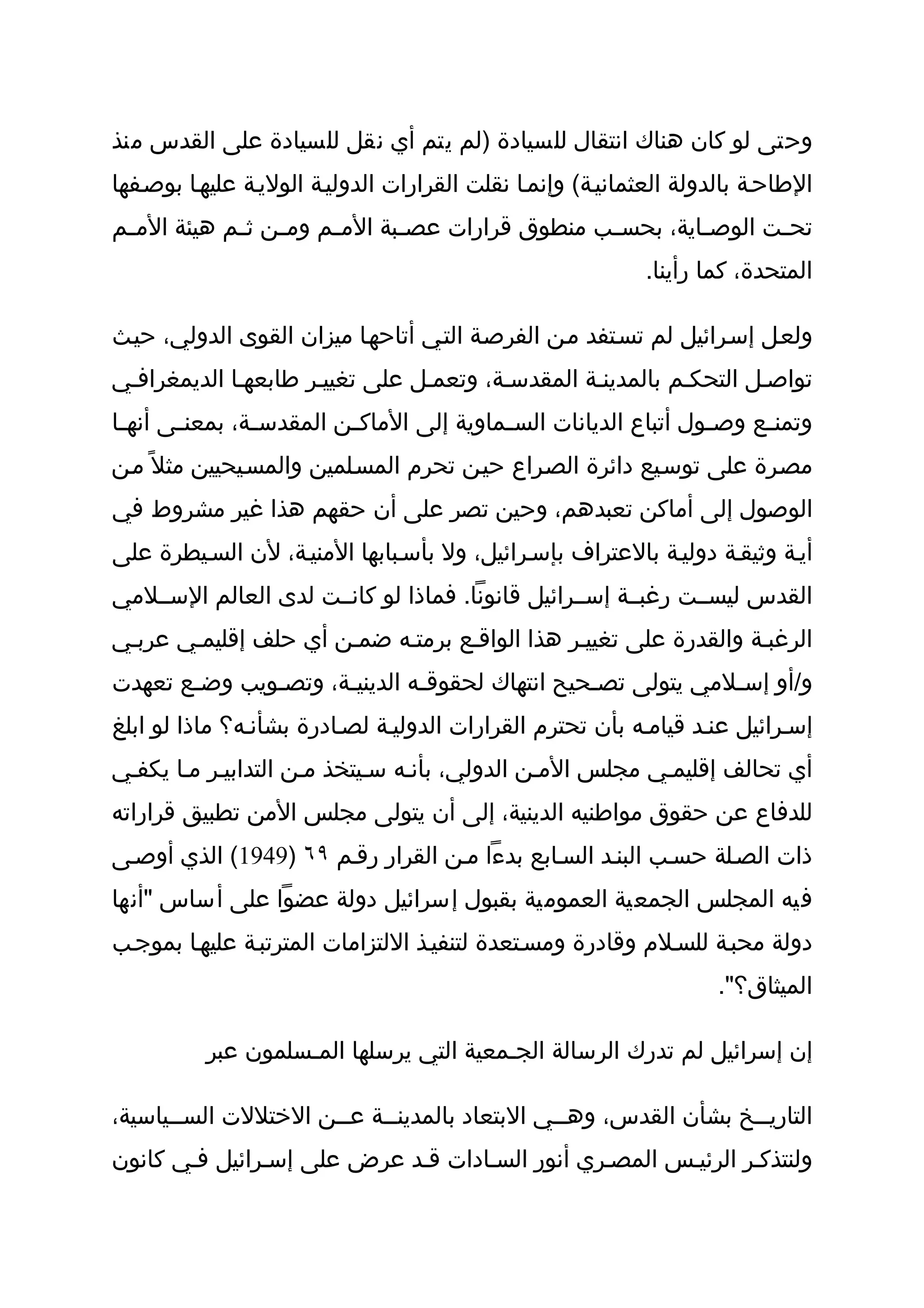 ‫وحتى لو كان هناك انتقال للسيادة )لم يتم أي نقل للسيادة على القدس منذ‬
‫الطاحثة بالدولة العثمانيثة( وإنمثا نقلت القرارات الدوليثة الوليثة عليهثا بوصثفها‬
‫تح ثت الوص ثاية، بحس ثب منطوق قرارات عص ثبة الم ثم وم ثن ث ثم هيئة الم ثم‬
 ‫ث‬           ‫ث ث‬        ‫ث‬       ‫ث‬                  ‫ث‬         ‫ث‬       ‫ث‬
                                                            ‫المتحدة، كما رأينا.‬

‫ولعثل إسثرائيل لم تسثتفد مثن الفرصثة التثي أتاحهثا ميزان القوى الدولي، حيثث‬
‫تواصثل التحكثم بالمدينثة المقدسثة، وتعمثل على تغييثر طابعهثا الديمغرافثي‬
‫وتمن ثع وص ثول أتباع الديانات الس ثماوية إلى الماك ثن المقدس ثة، بمعن ثى أنه ثا‬
 ‫ث‬      ‫ث‬        ‫ث‬         ‫ث‬                ‫ث‬                      ‫ث‬     ‫ث‬
‫مصثرة على توسثيع دائرة الصثراع حيثن تحرم المسثلمين والمسثيحيين مثل ً مثن‬
‫الوصول إلى أماكن تعبدهم، وحين تصر على أن حقهم هذا غير مشروط في‬
‫أيثة وثيقثة دوليثة بالعتراف بإسثرائيل، ول بأسثبابها المنيثة، لن السثيطرة على‬
‫القدس ليسثثت رغبثثة إسثثرائيل قانونا. فماذا لو كانثثت لدى العالم السثثلمي‬
‫الرغبثة والقدرة على تغييثر هذا الواقثع برمتثه ضمثن أي حلف إقليمثي عربثي‬
‫و/أو إسثلمي يتولى تصثحيح انتهاك لحقوقثه الدينيثة، وتصثويب وضثع تعهدت‬
       ‫ث‬      ‫ث‬      ‫ث‬        ‫ث‬                ‫ث‬            ‫ث‬
‫إسثرائيل عنثد قيامثه بأن تحترم القرارات الدوليثة لصثادرة بشأنثه؟ ماذا لو ابلغ‬
‫أي تحالف إقليمثي مجلس المثن الدولي، بأنثه سثيتخذ مثن التدابيثر مثا يكفثي‬
‫للدفاع عن حقوق مواطنيه الدينية، إلى أن يتولى مجلس المن تطبيق قراراته‬
‫ذات الصثلة حسثب البنثد السثابع بدءا مثن القرار رقثم ٩٦ )9491( الذي أوصثى‬
‫فيه المجلس الجمعية العمومية بقبول إسرائيل دولة عضوا على أساس "أنها‬
‫دولة محبثة للسثلم وقادرة ومسثتعدة لتنفيثذ اللتزامات المترتبثة عليهثا بموجثب‬
                                                                     ‫الميثاق؟".‬

          ‫إن إسرائيل لم تدرك الرسالة الجثمعية التي يرسلها المثسلمون عبر‬

‫التاريثثخ بشأن القدس، وهثثي البتعاد بالمدينثثة عثثن الختللت السثثياسية،‬
                           ‫ث‬                                    ‫ث‬
‫ولنتذكثر الرئيثس المصثري أنور السثادات قثد عرض على إسثرائيل فثي كانون‬
 