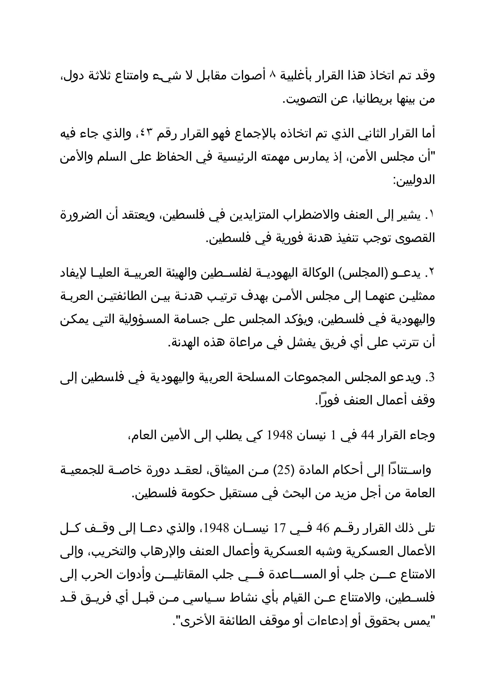 ‫وقثد تثم اتخاذ هذا القرار بأغلبيثة ٨ أصثوات مقابثل ل شيثء وامتناع ثلثثة دول،‬
                                               ‫من بينها بريطانيا، عن التصويت.‬

‫أما القرار الثاني الذي تم اتخاذه بالجماع فهو القرار رقم ٣٤، والذي جاء فيه‬
‫"أن مجلس المن، إذ يمارس مهمته الرئيسية في الحفاظ على السلم والمن‬
                                                                      ‫الدوليين:‬

‫١. يشير إلى العنف والضطراب المتزايدين في فلسطين، ويعتقد أن الضرورة‬
                              ‫القصوى توجب تنفيذ هدنة فورية في فلسطين.‬

‫٢. يدعثثو )المجلس( الوكالة اليهوديثثة لفلسثثطين والهيئة العربيثثة العليثثا ليفاد‬
‫ممثليثن عنهمثا إلى مجلس المثن بهدف ترتيثب هدنثة بيثن الطائفتيثن العربثة‬
‫واليهوديثة فثي فلسثطين، ويؤكثد المجلس على جسثامة المسثؤولية التثي يمكثن‬
                      ‫أن تترتب على أي فريق يفشل في مراعاة هذه الهدنة.‬

‫3. ويدعو المجلس المجموعات المسلحة العربية واليهودية في فلسطين إلى‬
                                                      ‫وقف أعمال العنف فورا.‬

              ‫وجاء القرار 44 في 1 نيسان 8491 كي يطلب إلى المين العام،‬

‫واسثثتنادا إلى أحكام المادة )52( مثثن الميثاق، لعقثثد دورة خاصثثة للجمعيثثة‬
               ‫العامة من أجل مزيد من البحث في مستقبل حكومة فلسطين.‬

‫تلى ذلك القرار رقثثم 64 فثثي 71 نيسثثان 8491، والذي دعثثا إلى وقثثف كثثل‬
‫العمال العسكرية وشبه العسكرية وأعمال العنف والرهاب والتخريب، وإلى‬
‫المتناع عثثثن جلب أو المسثثثاعدة فثثثي جلب المقاتليثثثن وأدوات الحرب إلى‬
‫فلس ثطين، والمتناع ع ثن القيام بأي نشاط س ثياسي م ثن قب ثل أي فري ثق ق ثد‬
 ‫ث‬    ‫ث‬         ‫ث‬     ‫ث‬       ‫ث‬                    ‫ث‬                ‫ث‬
                       ‫"يمس بحقوق أو إدعاءات أو موقف الطائفة الخرى".‬
 