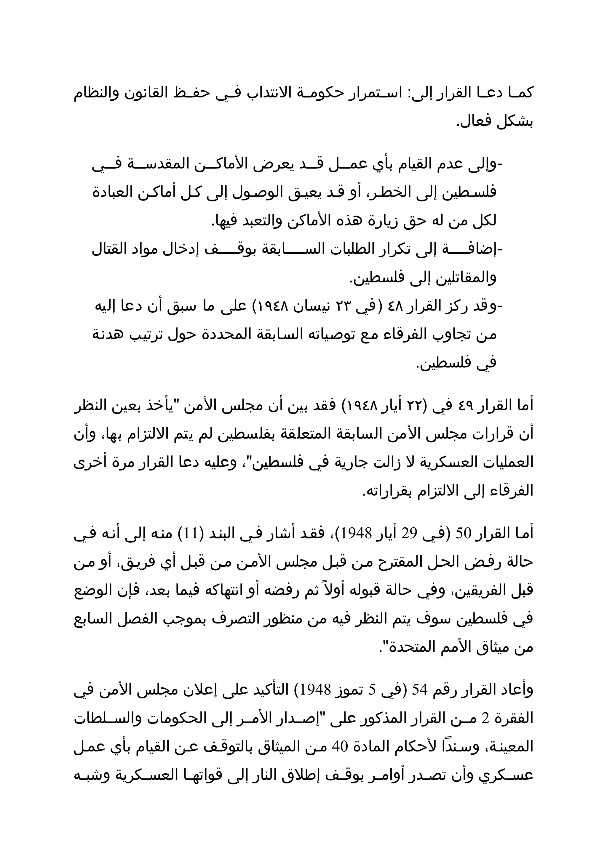 ‫كمثثا دع ثا القرار إلى: اس ثتمرار حكومثثة النتداب ف ثي حفثثظ القانون والنظام‬
                       ‫ث‬                        ‫ث‬                 ‫ث‬
                                                                ‫بشكل فعال.‬

   ‫-وإلى عدم القيام بأي عم ثثل ق ثثد يعرض الماك ثثن المقدس ثثة ف ثثي‬
     ‫ث‬     ‫ث‬          ‫ث‬              ‫ث‬     ‫ث‬
   ‫فلسثطين إلى الخطثر، أو قثد يعيثق الوصثول إلى كثل أماكثن العبادة‬
                       ‫لكل من له حق زيارة هذه الماكن والتعبد فيها.‬
   ‫-إضافثثثثة إلى تكرار الطلبات السثثثثابقة بوقثثثثف إدخال مواد القتال‬
                                              ‫والمقاتلين إلى فلسطين.‬
   ‫-وقد ركز القرار ٨٤ )في ٣٢ نيسان ٨٤٩١( على ما سبق أن دعا إليه‬
   ‫مثن تجاوب الفرقاء مثع توصثياته السثابقة المحددة حول ترتيثب هدنثة‬
                                                         ‫في فلسطين.‬

‫أما القرار ٩٤ في )٢٢ أيار ٨٤٩١( فقد بين أن مجلس المن "يأخذ بعين النظر‬
‫أن قرارات مجلس المن السابقة المتعلقة بفلسطين لم يتم اللتزام بها، وأن‬
‫العمليات العسكرية ل زالت جارية في فلسطين"، وعليه دعا القرار مرة أخرى‬
                                                ‫الفرقاء إلى اللتزام بقراراته.‬

‫أمثا القرار 05 )فثي 92 أيار 8491(، فقثد أشار فثي البنثد )11( منثه إلى أنثه فثي‬
‫حالة رفثض الحثل المقترح مثن قبثل مجلس المثن مثن قبثل أي فريثق، أو مثن‬
‫قبل الفريقين، وفي حالة قبوله أول ً ثم رفضه أو انتهاكه فيما بعد، فإن الوضع‬
‫في فلسطين سوف يتم النظر فيه من منظور التصرف بموجب الفصل السابع‬
                                                   ‫من ميثاق المم المتحدة".‬

‫وأعاد القرار رقم 45 )في 5 تموز 8491( التأكيد على إعلن مجلس المن في‬
‫الفقرة 2 مثثن القرار المذكور على "إصثثدار المثثر إلى الحكومات والسثثلطات‬
‫المعينثة، وسثندا لحكام المادة 04 مثن الميثاق بالتوقثف عثن القيام بأي عمثل‬
‫عس ثكري وأن تص ثدر أوام ثر بوق ثف إطلق النار إلى قواته ثا العس ثكرية وشب ثه‬
 ‫ث‬         ‫ث‬       ‫ث‬                       ‫ث‬      ‫ث‬        ‫ث‬           ‫ث‬
 