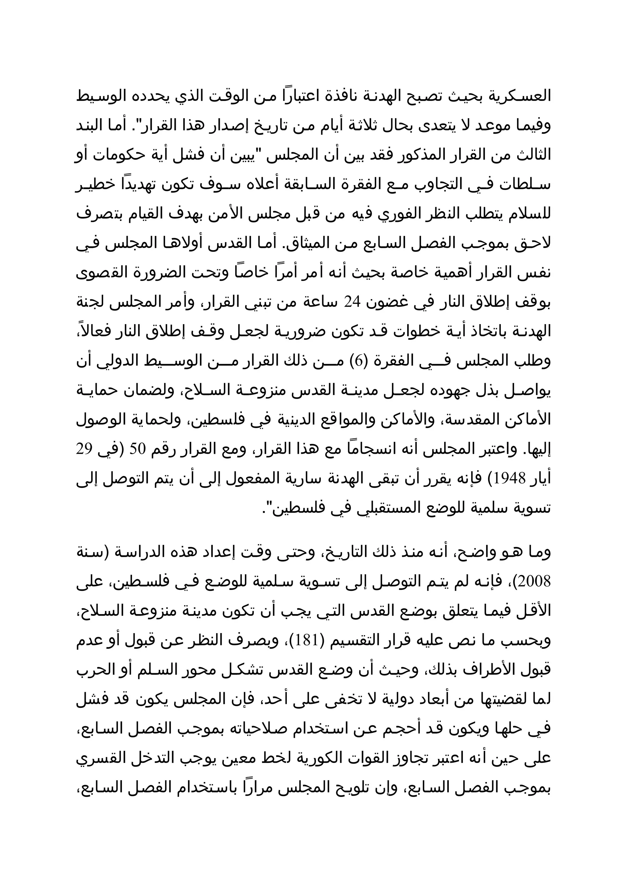 ‫العسثكرية بحيثث تصثبح الهدنثة نافذة اعتبارا مثن الوقثت الذي يحدده الوسثيط‬
‫وفيمثا موعثد ل يتعدى بحال ثلثثة أيام مثن تاريثخ إصثدار هذا القرار". أمثا البنثد‬
‫الثالث من القرار المذكور فقد بين أن المجلس "يبين أن فشل أية حكومات أو‬
‫س ثلطات ف ثي التجاوب م ثع الفقرة الس ثابقة أعله س ثوف تكون تهديدا خطي ثر‬
 ‫ث‬                   ‫ث‬            ‫ث‬             ‫ث‬            ‫ث‬       ‫ث‬
‫للسلم يتطلب النظر الفوري فيه من قبل مجلس المن بهدف القيام بتصرف‬
‫لحثق بموجثب الفصثل السثابع مثن الميثاق. أمثا القدس أولهثا المجلس فثي‬
‫نفثس القرار أهميثة خاصثة بحيثث أنثه أمر أمرا خاصثا وتحثت الضرورة القصوى‬
‫بوقف إطلق النار في غضون 42 ساعة من تبني القرار، وأمر المجلس لجنة‬
‫الهدنثة باتخاذ أيثة خطوات قثد تكون ضروريثة لجعثل وقثف إطلق النار فعال ً،‬
‫وطلب المجلس فثثثي الفقرة )6( مثثثن ذلك القرار مثثثن الوسثثثيط الدولي أن‬
‫يواص ثل بذل جهوده لجع ثل مدين ثة القدس منزوع ثة الس ثلح، ولضمان حماي ثة‬
 ‫ث‬                ‫ث‬      ‫ث‬              ‫ث‬       ‫ث‬                ‫ث‬
‫الماكن المقدسة، والماكن والمواقع الدينية في فلسطين، ولحماية الوصول‬
‫إليها. واعتبر المجلس أنه انسجاما مع هذا القرار، ومع القرار رقم 05 )في 92‬
‫أيار 8491( فإنه يقرر أن تبقى الهدنة سارية المفعول إلى أن يتم التوصل إلى‬
                              ‫تسوية سلمية للوضع المستقبلي في فلسطين".‬

‫ومثا هثو واضثح، أنثه منثذ ذلك التاريثخ، وحتثى وقثت إعداد هذه الدراسثة )سثنة‬
‫8002(، فإنثه لم يتثم التوصثل إلى تسثوية سثلمية للوضثع فثي فلسثطين، على‬
‫القثل فيمثا يتعلق بوضثع القدس التثي يجثب أن تكون مدينثة منزوعثة السثلح،‬
‫وبحسثب مثا نثص عليثه قرار التقسثيم )181(، وبصثرف النظثر عثن قبول أو عدم‬
‫قبول الطراف بذلك، وحيثث أن وضثع القدس تشكثل محور السثلم أو الحرب‬
‫لما لقضيتها من أبعاد دولية ل تخفى على أحد، فإن المجلس يكون قد فشل‬
‫فثي حلهثا ويكون قثد أحجثم عثن اسثتخدام صثلحياته بموجثب الفصثل السثابع،‬
‫على حين أنه اعتبر تجاوز القوات الكورية لخط معين يوجب التدخل القسري‬
‫بموجثب الفصثل السثابع، وإن تلويثح المجلس مرارا باسثتخدام الفصثل السثابع،‬
 