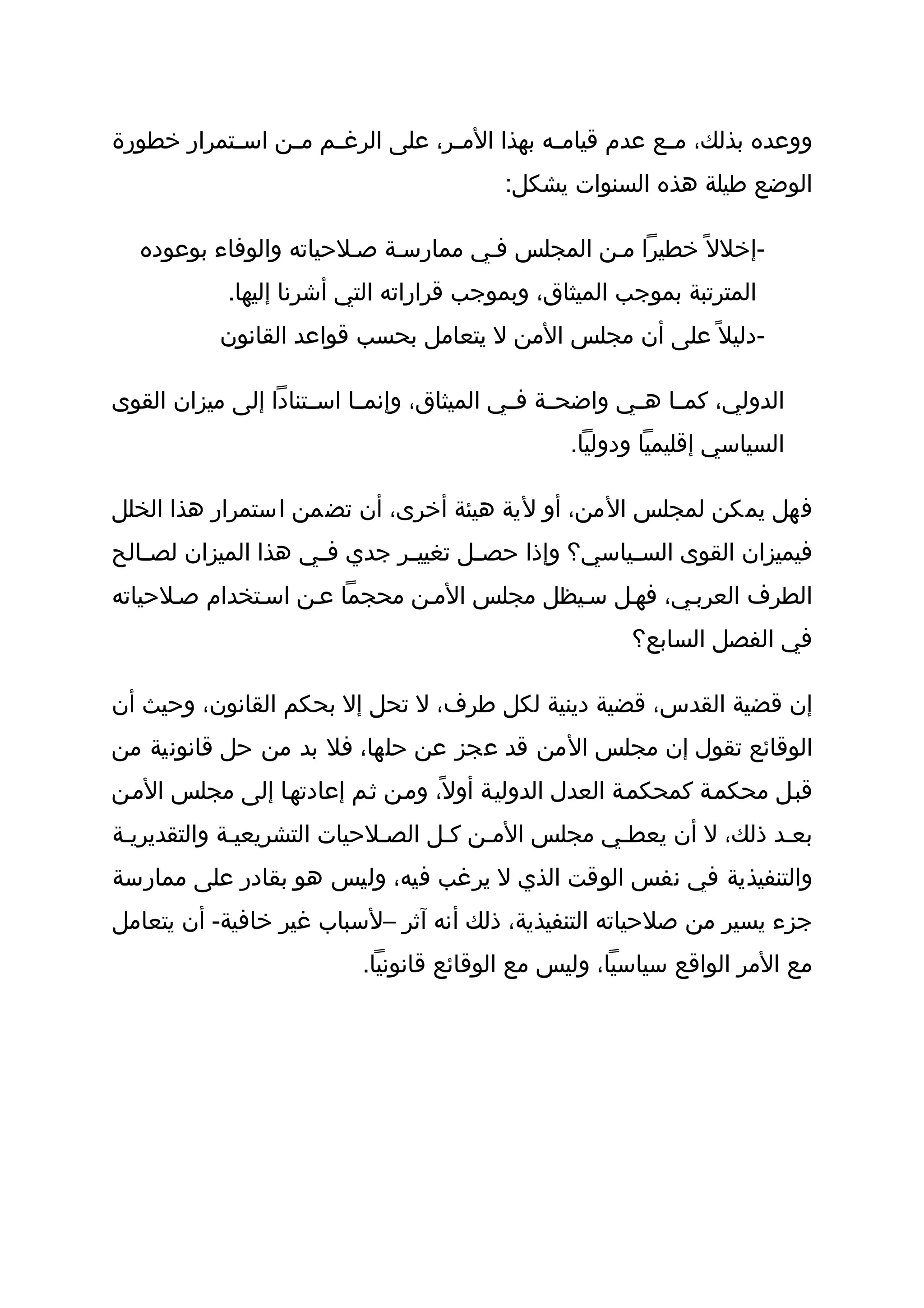 ‫ووعده بذلك، م ثع عدم قيام ثه بهذا الم ثر، على الرغ ثم م ثن اس ثتمرار خطورة‬
           ‫ث‬     ‫ث ث‬               ‫ث‬           ‫ث‬           ‫ث‬
                                           ‫الوضع طيلة هذه السنوات يشكل:‬

   ‫-إخلل ً خطيرا مثن المجلس فثي ممارسثة صثلحياته والوفاء بوعوده‬
            ‫المترتبة بموجب الميثاق، وبموجب قراراته التي أشرنا إليها.‬
           ‫-دليل ً على أن مجلس المن ل يتعامل بحسب قواعد القانون‬

‫الدولي، كم ثا ه ثي واضح ثة ف ثي الميثاق، وإنم ثا اس ثتنادا إلى ميزان القوى‬
                     ‫ث‬     ‫ث‬                ‫ث ث‬          ‫ث ث‬
                                                  ‫السياسي إقليميا ودوليا.‬

‫فهل يمكن لمجلس المن، أو لية هيئة أخرى، أن تضمن استمرار هذا الخلل‬
‫فيميزان القوى الس ثياسي؟ وإذا حص ثل تغيي ثر جدي ف ثي هذا الميزان لص ثالح‬
   ‫ث‬                 ‫ث‬        ‫ث‬       ‫ث‬              ‫ث‬
‫الطرف العربثي، فهثل سثيظل مجلس المثن محجما عثن اسثتخدام صثلحياته‬
                                                         ‫في الفصل السابع؟‬

‫إن قضية القدس، قضية دينية لكل طرف، ل تحل إل بحكم القانون، وحيث أن‬
‫الوقائع تقول إن مجلس المن قد عجز عن حلها، فل بد من حل قانونية من‬
‫قبثل محكمثة كمحكمثة العدل الدوليثة أول ً، ومثن ثثم إعادتهثا إلى مجلس المثن‬
‫بعثد ذلك، ل أن يعطثي مجلس المثن كثل الصثلحيات التشريعيثة والتقديريثة‬
‫والتنفيذية في نفس الوقت الذي ل يرغب فيه، وليس هو بقادر على ممارسة‬
‫جزء يسير من صلحياته التنفيذية، ذلك أنه آثر –لسباب غير خافية- أن يتعامل‬
                           ‫مع المر الواقع سياسيا، وليس مع الوقائع قانونيا.‬
 