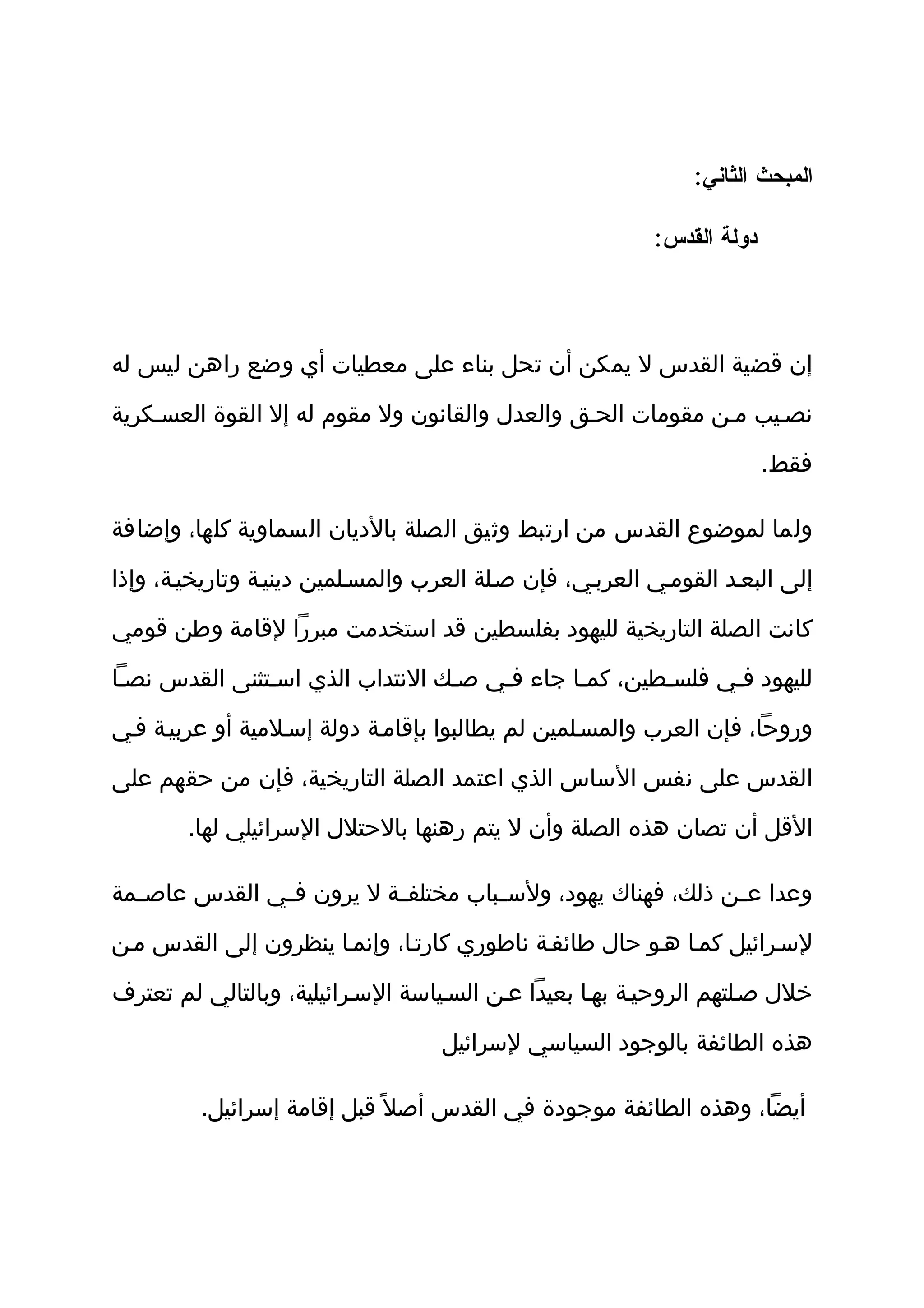 ‫المبحث الثاني:‬

                                                          ‫دولة القدس:‬




‫إن قضية القدس ل يمكن أن تحل بناء على معطيات أي وضع راهن ليس له‬

‫نصثيب مثن مقومات الحثق والعدل والقانون ول مقوم له إل القوة العسثكرية‬

                                                                        ‫فقط.‬

‫ولما لموضوع القدس من ارتبط وثيق الصلة بالديان السماوية كلها، وإضافة‬

‫إلى البعثد القومثي العربثي، فإن صثلة العرب والمسثلمين دينيثة وتاريخيثة، وإذا‬

‫كانت الصلة التاريخية لليهود بفلسطين قد استخدمت مبررا لقامة وطن قومي‬

‫لليهود فثي فلسثطين، كمثا جاء فثي صثك النتداب الذي اسثتثنى القدس نصثا‬

‫وروحا، فإن العرب والمسثلمين لم يطالبوا بإقامثة دولة إسثلمية أو عربيثة فثي‬

‫القدس على نفس الساس الذي اعتمد الصلة التاريخية، فإن من حقهم على‬

        ‫القل أن تصان هذه الصلة وأن ل يتم رهنها بالحتلل السرائيلي لها.‬

‫وعدا ع ثن ذلك، فهناك يهود، ولس ثباب مختلف ثة ل يرون ف ثي القدس عاص ثمة‬
  ‫ث‬            ‫ث‬           ‫ث‬          ‫ث‬                       ‫ث‬

‫لسثرائيل كمثا هثو حال طائفثة ناطوري كارتثا، وإنمثا ينظرون إلى القدس مثن‬

‫خلل صثلتهم الروحيثة بهثا بعيدا عثن السثياسة السثرائيلية، وبالتالي لم تعترف‬

                                   ‫هذه الطائفة بالوجود السياسي لسرائيل‬

         ‫أيضا، وهذه الطائفة موجودة في القدس أصل ً قبل إقامة إسرائيل.‬
 