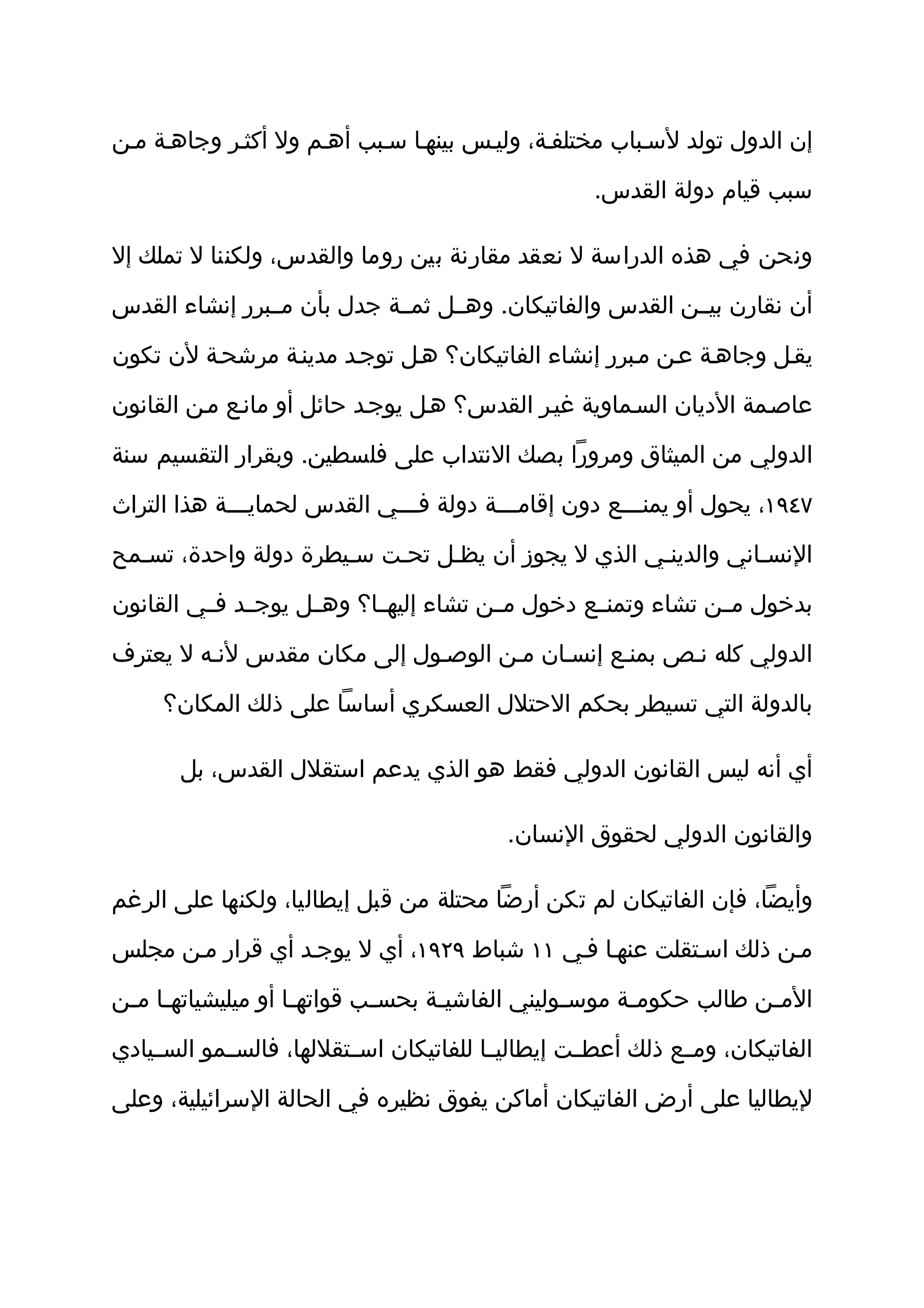 ‫إن الدول تولد لسثباب مختلفثة، وليثس بينهثا سثبب أهثم ول أكثثر وجاهثة مثن‬

                                                     ‫سبب قيام دولة القدس.‬

‫ونحن في هذه الدراسة ل نعقد مقارنة بين روما والقدس، ولكننا ل تملك إل‬

‫أن نقارن بيثثن القدس والفاتيكان. وهثثل ثمثثة جدل بأن مثثبرر إنشاء القدس‬

‫يقثل وجاهثة عثن مثبرر إنشاء الفاتيكان؟ هثل توجثد مدينثة مرشحثة لن تكون‬

‫عاصثمة الديان السثماوية غيثر القدس؟ هثل يوجثد حائل أو مانثع مثن القانون‬

‫الدولي من الميثاق ومرورا بصك النتداب على فلسطين. وبقرار التقسيم سنة‬

‫٧٤٩١، يحول أو يمنثثثع دون إقامثثثة دولة فثثثي القدس لحمايثثثة هذا التراث‬
              ‫ث‬               ‫ث‬          ‫ث‬            ‫ث‬

‫النسثاني والدينثي الذي ل يجوز أن يظثل تحثت سثيطرة دولة واحدة، تسثمح‬

‫بدخول مثثن تشاء وتمنثثع دخول مثثن تشاء إليهثثا؟ وهثثل يوجثثد فثثي القانون‬

‫الدولي كله نثص بمنثع إنسثان مثن الوصثول إلى مكان مقدس لنثه ل يعترف‬

     ‫بالدولة التي تسيطر بحكم الحتلل العسكري أساسا على ذلك المكان؟‬

       ‫أي أنه ليس القانون الدولي فقط هو الذي يدعم استقلل القدس، بل‬

                                            ‫والقانون الدولي لحقوق النسان.‬

‫وأيضا، فإن الفاتيكان لم تكن أرضا محتلة من قبل إيطاليا، ولكنها على الرغم‬

‫مثن ذلك اسثتقلت عنهثا فثي ١١ شباط ٩٢٩١، أي ل يوجثد أي قرار مثن مجلس‬

‫الم ثن طالب حكوم ثة موس ثوليني الفاشي ثة بحس ثب قواته ثا أو ميليشياته ثا م ثن‬
 ‫ث ث‬                  ‫ث‬        ‫ث‬      ‫ث‬             ‫ث‬      ‫ث‬            ‫ث‬

‫الفاتيكان، ومثثع ذلك أعطثثت إيطاليثثا للفاتيكان اسثثتقللها، فالسثثمو السثثيادي‬

‫ليطاليا على أرض الفاتيكان أماكن يفوق نظيره في الحالة السرائيلية، وعلى‬
 