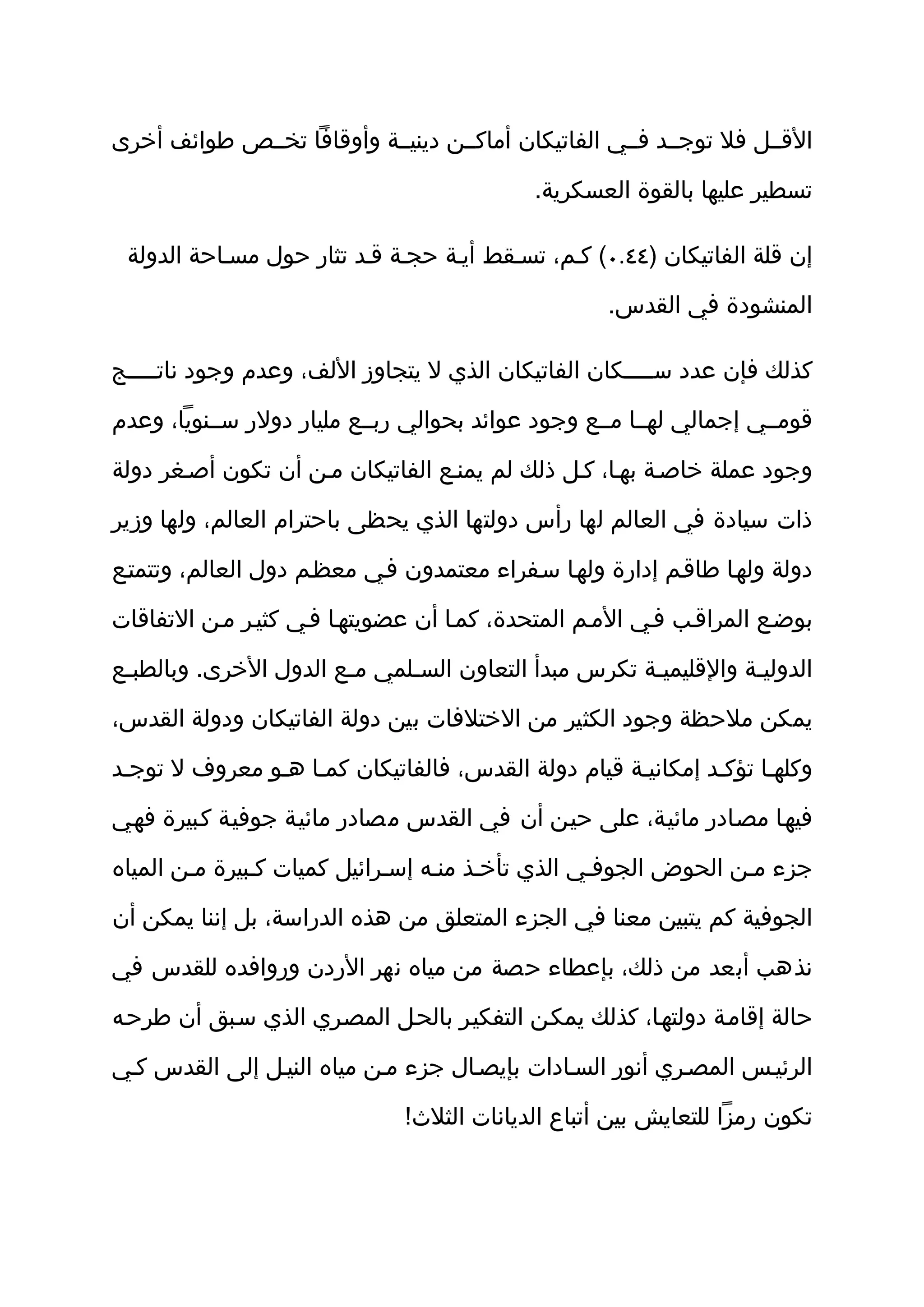 ‫القثثل فل توجثثد فثثي الفاتيكان أماكثثن دينيثثة وأوقافا تخثثص طوائف أخرى‬

                                            ‫تسطير عليها بالقوة العسكرية.‬

 ‫إن قلة الفاتيكان )٤٤.٠( كثم، تسثقط أيثة حجثة قثد تثار حول مسثاحة الدولة‬

                                                    ‫المنشودة في القدس.‬

‫كذلك فإن عدد س ثثثثكان الفاتيكان الذي ل يتجاوز اللف، وعدم وجود نات ثثثثج‬
    ‫ث‬                                                   ‫ث‬

‫قومثثي إجمالي لهثثا مثثع وجود عوائد بحوالي ربثثع مليار دولر سثثنويا، وعدم‬

‫وجود عملة خاصثة بهثا، كثل ذلك لم يمنثع الفاتيكان مثن أن تكون أصثغر دولة‬

‫ذات سيادة في العالم لها رأس دولتها الذي يحظى باحترام العالم، ولها وزير‬

‫دولة ولهثا طاقثم إدارة ولهثا سثفراء معتمدون فثي معظثم دول العالم، وتتمتثع‬

‫بوضثع المراقثب فثي المثم المتحدة، كمثا أن عضويتهثا فثي كثيثر مثن التفاقات‬

‫الدوليثة والقليميثة تكرس مبدأ التعاون السثلمي مثع الدول الخرى. وبالطبثع‬
 ‫ث‬                     ‫ث‬     ‫ث‬                       ‫ث‬          ‫ث‬

‫يمكن ملحظة وجود الكثير من الختلفات بين دولة الفاتيكان ودولة القدس،‬

‫وكلهثا تؤكثد إمكانيثة قيام دولة القدس، فالفاتيكان كمثا هثو معروف ل توجثد‬

‫فيهثا مصثادر مائيثة، على حيثن أن في القدس مصادر مائيثة جوفيثة كثبيرة فهثي‬

‫جزء مثن الحوض الجوفثي الذي تأخثذ منثه إسثرائيل كميات كثبيرة مثن المياه‬

‫الجوفية كم يتبين معنا في الجزء المتعلق من هذه الدراسة، بل إننا يمكن أن‬

‫نذهب أبعد من ذلك، بإعطاء حصة من مياه نهر الردن وروافده للقدس في‬

‫حالة إقامثة دولتهثا، كذلك يمكثن التفكيثر بالحثل المصثري الذي سثبق أن طرحثه‬

‫الرئيثس المصثري أنور السثادات بإيصثال جزء مثن مياه النيثل إلى القدس كثي‬

                              ‫تكون رمزا للتعايش بين أتباع الديانات الثلث!‬
 