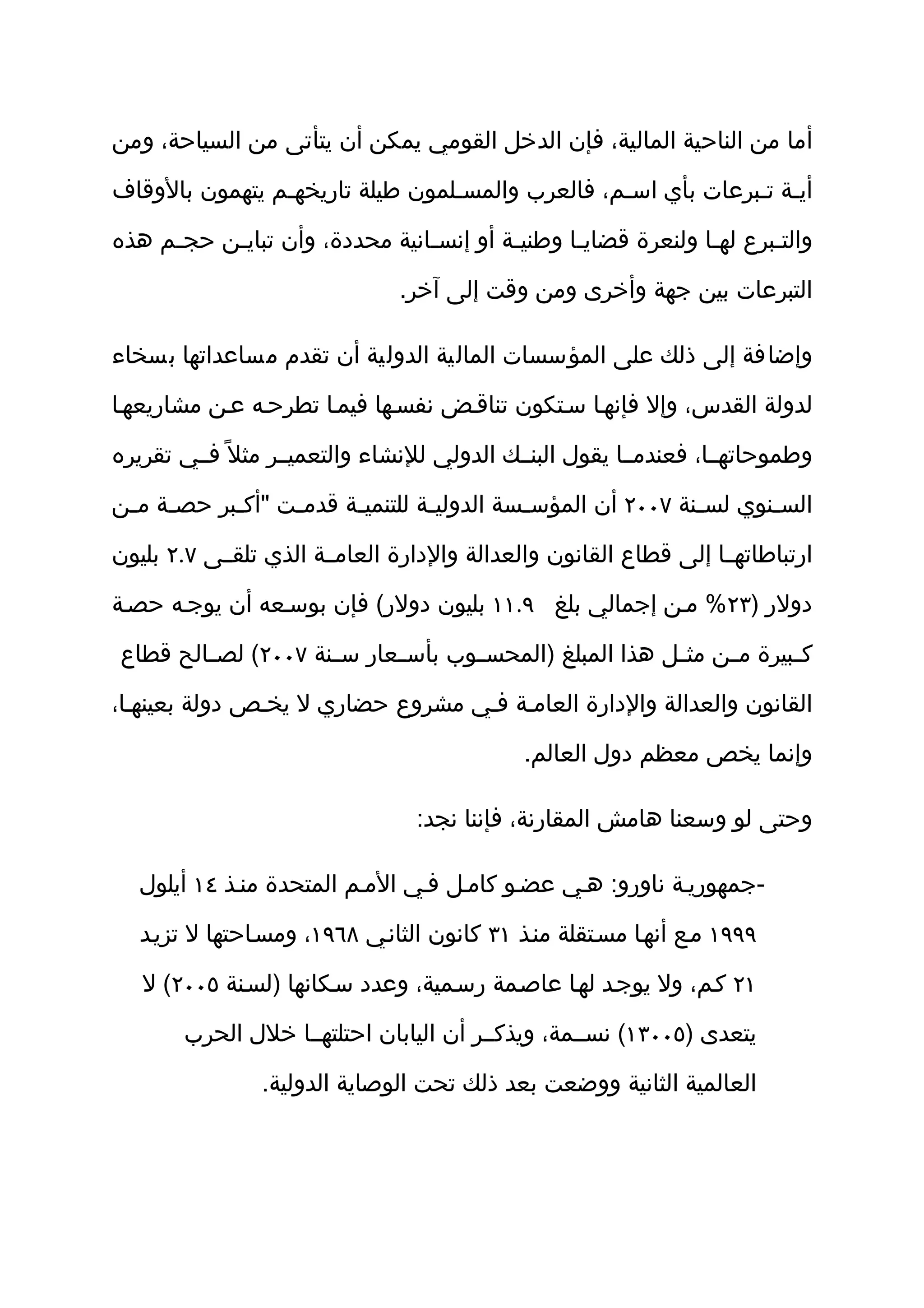 ‫أما من الناحية المالية، فإن الدخل القومي يمكن أن يتأتى من السياحة، ومن‬

‫أيثة تثبرعات بأي اسثم، فالعرب والمسثلمون طيلة تاريخهثم يتهمون بالوقاف‬

‫والتثبرع لهثا ولنعرة قضايثا وطنيثة أو إنسثانية محددة، وأن تبايثن حجثم هذه‬
     ‫ث‬    ‫ث‬                    ‫ث‬        ‫ث‬      ‫ث‬             ‫ث‬      ‫ث‬

                                ‫التبرعات بين جهة وأخرى ومن وقت إلى آخر.‬

‫وإضافة إلى ذلك على المؤسسات المالية الدولية أن تقدم مساعداتها بسخاء‬

‫لدولة القدس، وإل فإنهثا سثتكون تناقثض نفسثها فيمثا تطرحثه عثن مشاريعهثا‬

‫وطموحاتهثثا، فعندمثثا يقول البنثثك الدولي للنشاء والتعميثثر مثل ً فثثي تقريره‬

‫الس ثنوي لس ثنة ٧٠٠٢ أن المؤس ثسة الدولي ثة للتنمي ثة قدم ثت "أك ثبر حص ثة م ثن‬
 ‫ث ث‬         ‫ث‬      ‫ث‬      ‫ث‬         ‫ث‬          ‫ث‬                 ‫ث‬       ‫ث‬

‫ارتباطاتهثثا إلى قطاع القانون والعدالة والدارة العامثثة الذي تلقثثى ٧.٢ بليون‬

‫دولر )٣٢% مثن إجمالي بلغ ٩.١١ بليون دولر( فإن بوسثعه أن يوجثه حصثة‬

‫ك ثبيرة م ثن مث ثل هذا المبلغ )المحس ثوب بأس ثعار س ثنة ٧٠٠٢( لص ثالح قطاع‬
        ‫ث‬            ‫ث‬      ‫ث‬       ‫ث‬                    ‫ث‬     ‫ث‬       ‫ث‬

‫القانون والعدالة والدارة العامثة فثي مشروع حضاري ل يخثص دولة بعينهثا،‬

                                              ‫وإنما يخص معظم دول العالم.‬

                                  ‫وحتى لو وسعنا هامش المقارنة، فإننا نجد:‬

   ‫-جمهوريثة ناورو: هثي عضثو كامثل فثي المثم المتحدة منثذ ٤١ أيلول‬

   ‫٩٩٩١ مثع أنهثا مسثتقلة منثذ ١٣ كانون الثانثي ٨٦٩١، ومسثاحتها ل تزيثد‬

   ‫١٢ كثم، ول يوجثد لهثا عاصثمة رسثمية، وعدد سثكانها )لسثنة ٥٠٠٢( ل‬

        ‫يتعدى )٥٠٠٣١( نسثثمة، ويذكثثر أن اليابان احتلتهثثا خلل الحرب‬

                ‫العالمية الثانية ووضعت بعد ذلك تحت الوصاية الدولية.‬
 