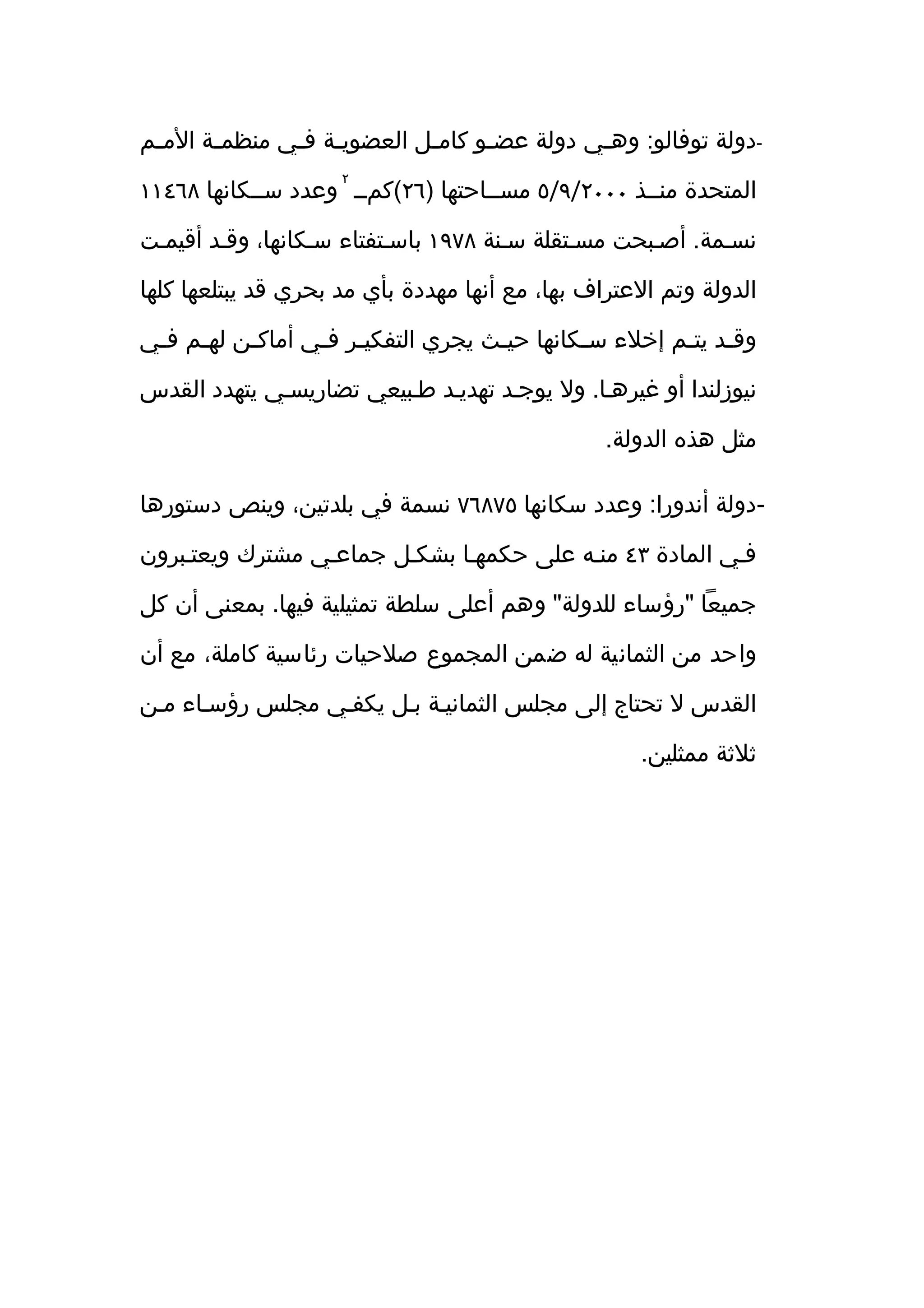 ‫-دولة توفالو: وهثي دولة عضثو كامثل العضويثة فثي منظمثة المثم‬
 ‫ث‬     ‫ث‬      ‫ث ث‬          ‫ث‬     ‫ث‬         ‫ث‬
                     ‫٢‬
‫المتحدة منثثذ ٠٠٠٢/٩/٥ مسثثاحتها )٦٢(كمثث وعدد سثثكانها ٨٦٤١١‬

‫نسثمة. أصثبحت مسثتقلة سثنة ٨٧٩١ باسثتفتاء سثكانها، وقثد أقيمثت‬

‫الدولة وتم العتراف بها، مع أنها مهددة بأي مد بحري قد يبتلعها كلها‬

‫وقثد يتثم إخلء سثكانها حيثث يجري التفكيثر فثي أماكثن لهثم فثي‬
 ‫ث ث‬      ‫ث‬      ‫ث ث‬               ‫ث‬        ‫ث‬        ‫ث ث‬

‫نيوزلندا أو غيرهثا. ول يوجثد تهديثد طثبيعي تضاريسثي يتهدد القدس‬

                                                 ‫مثل هذه الدولة.‬

‫-دولة أندورا: وعدد سكانها ٥٧٨٦٧ نسمة في بلدتين، وينص دستورها‬

‫فثي المادة ٣٤ منثه على حكمهثا بشكثل جماعثي مشترك ويعتثبرون‬

‫جميعا "رؤساء للدولة" وهم أعلى سلطة تمثيلية فيها. بمعنى أن كل‬

‫واحد من الثمانية له ضمن المجموع صلحيات رئاسية كاملة، مع أن‬

‫القدس ل تحتاج إلى مجلس الثمانيثة بثل يكفثي مجلس رؤسثاء مثن‬

                                                    ‫ثلثة ممثلين.‬
 