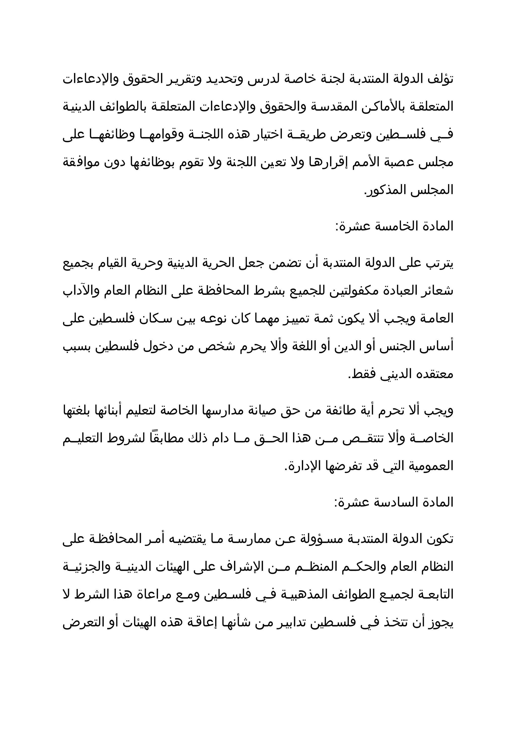 ‫تؤلف الدولة المنتدبثة لجنثة خاصثة لدرس وتحديثد وتقريثر الحقوق والدعاءات‬

‫المتعلقثة بالماكثن المقدسثة والحقوق والدعاءات المتعلقثة بالطوائف الدينيثة‬

‫فثثي فلسثثطين وتعرض طريقثثة اختيار هذه اللجنثثة وقوامهثثا وظائفهثثا على‬

‫مجلس عصبة المثم إقرارهثا ول تعين اللجنة ول تقوم بوظائفها دون موافقة‬

                                                         ‫المجلس المذكور.‬

                                                    ‫المادة الخامسة عشرة:‬

‫يترتب على الدولة المنتدبة أن تضمن جعل الحرية الدينية وحرية القيام بجميع‬

‫شعائر العبادة مكفولتيثن للجميثع بشرط المحافظثة على النظام العام والداب‬

‫العامثة ويجثب أل يكون ثمثة تمييثز مهمثا كان نوعثه بيثن سثكان فلسثطين على‬

‫أساس الجنس أو الدين أو اللغة وأل يحرم شخص من دخول فلسطين بسبب‬

                                                      ‫معتقده الديني فقط.‬

‫ويجب أل تحرم أية طائفة من حق صيانة مدارسها الخاصة لتعليم أبنائها بلغتها‬

‫الخاصثثة وأل تنتقثثص مثثن هذا الحثثق مثثا دام ذلك مطابقا لشروط التعليثثم‬

                                          ‫العمومية التي قد تفرضها الدارة.‬

                                                    ‫المادة السادسة عشرة:‬

‫تكون الدولة المنتدبثة مسثؤولة عثن ممارسثة مثا يقتضيثه أمثر المحافظثة على‬

‫النظام العام والحكثثم المنظثثم مثثن الشراف على الهيئات الدينيثثة والجزئيثثة‬

‫التابعثة لجميثع الطوائف المذهبيثة فثي فلسثطين ومثع مراعاة هذا الشرط ل‬

‫يجوز أن تتخثذ فثي فلسثطين تدابيثر مثن شأنهثا إعاقثة هذه الهيئات أو التعرض‬
 