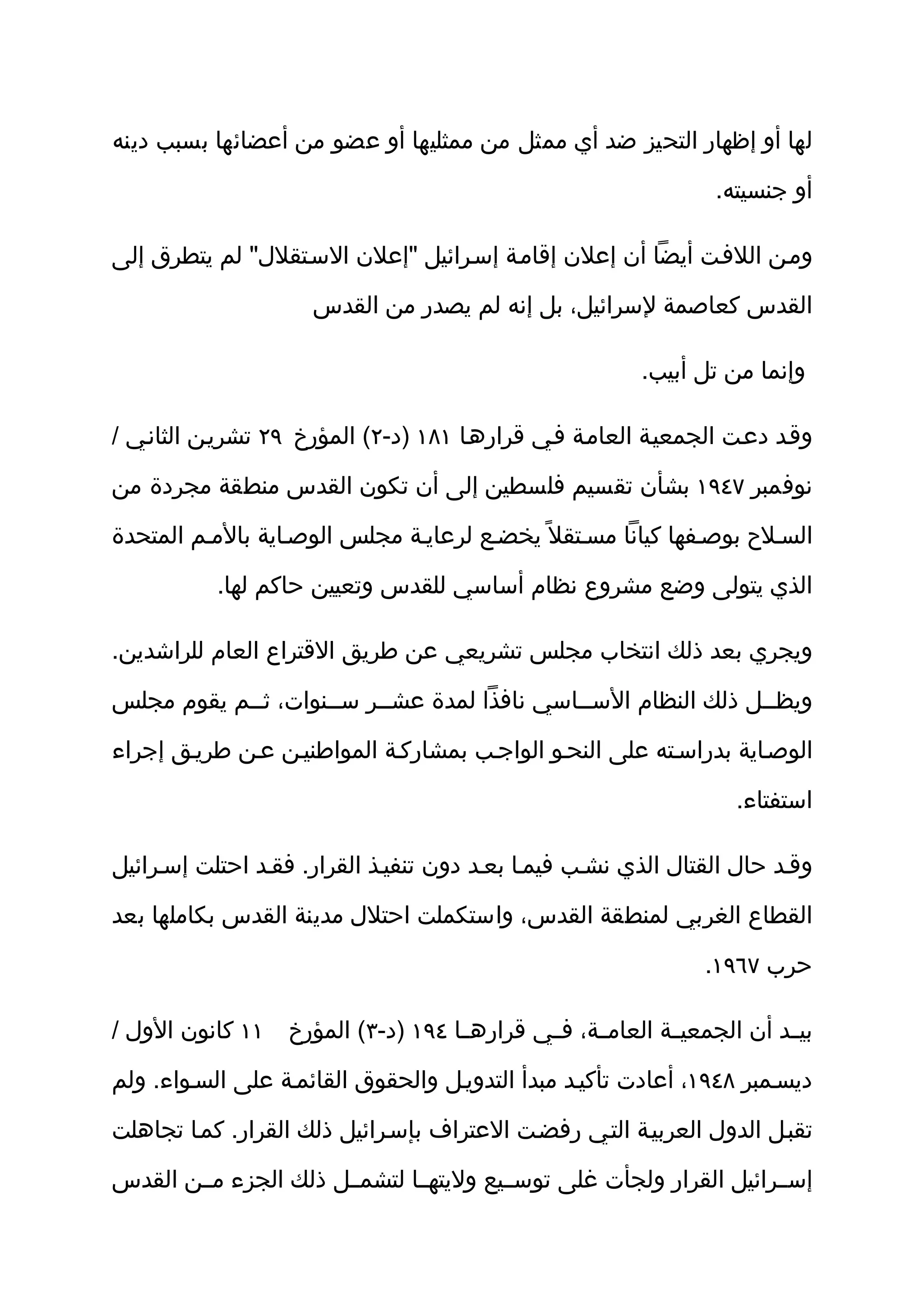 ‫لها أو إظهار التحيز ضد أي ممثل من ممثليها أو عضو من أعضائها بسبب دينه‬

                                                                ‫أو جنسيته.‬

‫ومثن اللفثت أيضا أن إعلن إقامثة إسثرائيل "إعلن السثتقلل" لم يتطرق إلى‬

                     ‫القدس كعاصمة لسرائيل، بل إنه لم يصدر من القدس‬

                                                        ‫وإنما من تل أبيب.‬

‫وقثد دعثت الجمعيثة العامثة فثي قرارهثا ١٨١ )د-٢( المؤرخ ٩٢ تشريثن الثانثي /‬

‫نوفمبر ٧٤٩١ بشأن تقسيم فلسطين إلى أن تكون القدس منطقة مجردة من‬

‫السثلح بوصثفها كيانا مسثتقل ً يخضثع لرعايثة مجلس الوصثاية بالمثم المتحدة‬

           ‫الذي يتولى وضع مشروع نظام أساسي للقدس وتعيين حاكم لها.‬

‫ويجري بعد ذلك انتخاب مجلس تشريعي عن طريق القتراع العام للراشدين.‬

‫ويظثثل ذلك النظام السثثاسي نافذا لمدة عشثثر سثثنوات، ثثثم يقوم مجلس‬

‫الوصثاية بدراسثته على النحثو الواجثب بمشاركثة المواطنيثن عثن طريثق إجراء‬

                                                                  ‫استفتاء.‬

‫وقثد حال القتال الذي نشثب فيمثا بعثد دون تنفيثذ القرار. فقثد احتلت إسثرائيل‬

‫القطاع الغربي لمنطقة القدس، واستكملت احتلل مدينة القدس بكاملها بعد‬

                                                               ‫حرب ٧٦٩١.‬

‫بي ثد أن الجمعي ثة العام ثة، ف ثي قراره ثا ٤٩١ )د-٣( المؤرخ ١١ كانون الول /‬
                                  ‫ث‬        ‫ث‬     ‫ث‬        ‫ث‬            ‫ث‬

‫ديسثمبر ٨٤٩١، أعادت تأكيثد مبدأ التدويثل والحقوق القائمثة على السثواء. ولم‬

‫تقبثل الدول العربيثة التثي رفضثت العتراف بإسثرائيل ذلك القرار. كمثا تجاهلت‬

‫إسثثرائيل القرار ولجأت غلى توسثثيع وليتهثثا لتشمثثل ذلك الجزء مثثن القدس‬
 