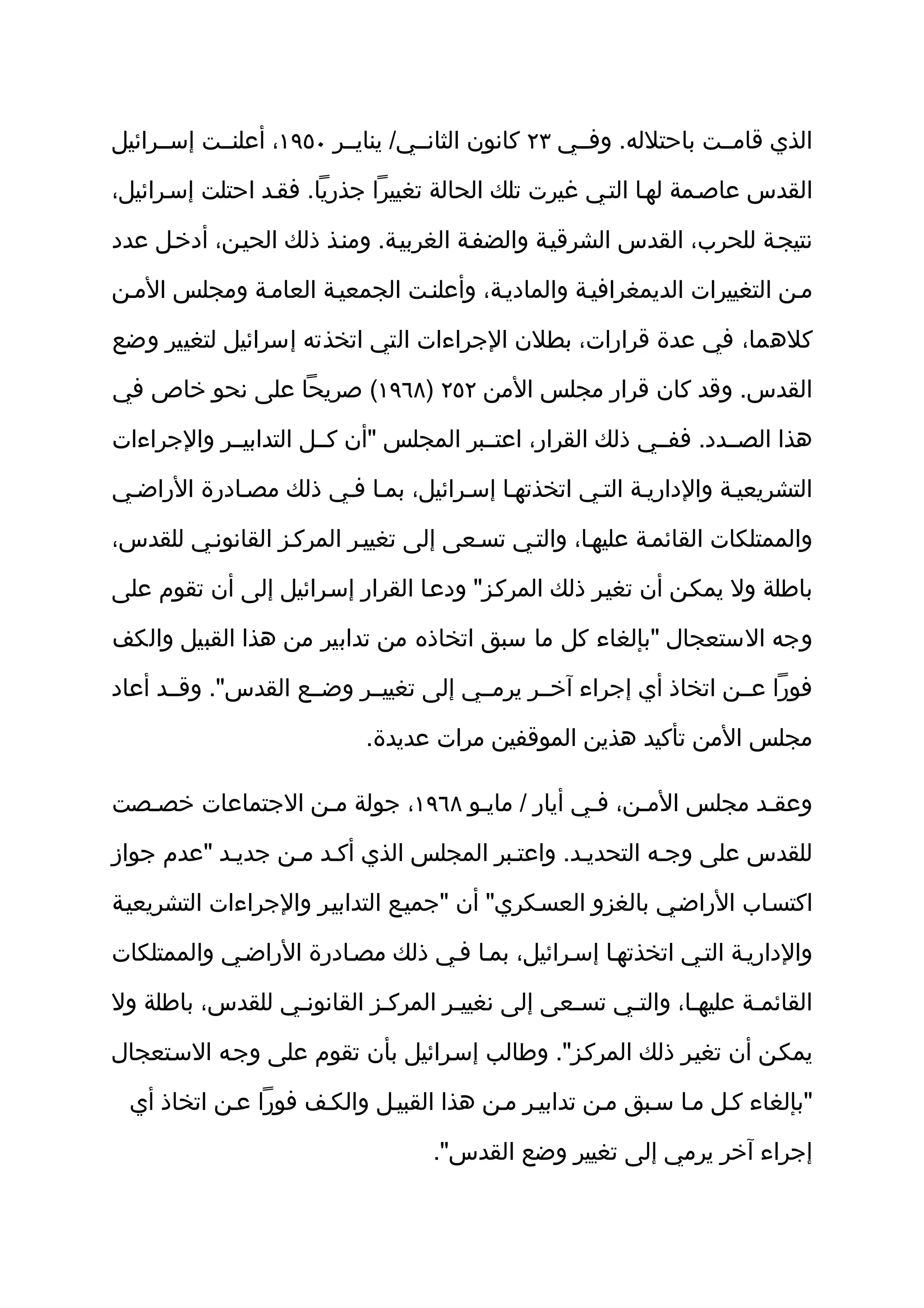 ‫الذي قامثثت باحتلله. وفثثي ٣٢ كانون الثانثثي/ ينايثثر ٠٥٩١، أعلنثثت إسثثرائيل‬

‫القدس عاصثمة لهثا التثي غيرت تلك الحالة تغييرا جذريا. فقثد احتلت إسثرائيل،‬

‫نتيجثة للحرب، القدس الشرقيثة والضفثة الغربيثة. ومنثذ ذلك الحيثن، أدخثل عدد‬

‫مثن التغييرات الديمغرافيثة والماديثة، وأعلنثت الجمعيثة العامثة ومجلس المثن‬

‫كلهما، في عدة قرارات، بطلن الجراءات التي اتخذته إسرائيل لتغيير وضع‬

‫القدس. وقد كان قرار مجلس المن ٢٥٢ )٨٦٩١( صريحا على نحو خاص في‬

‫هذا الصثثدد. ففثثي ذلك القرار، اعتثثبر المجلس "أن كثثل التدابيثثر والجراءات‬

‫التشريعيثة والداريثة التثي اتخذتهثا إسثرائيل، بمثا فثي ذلك مصثادرة الراضثي‬

‫والممتلكات القائمثة عليهثا، والتثي تسثعى إلى تغييثر المركثز القانونثي للقدس،‬

‫باطلة ول يمكثن أن تغيثر ذلك المركثز" ودعثا القرار إسثرائيل إلى أن تقوم على‬

‫وجه الستعجال "بإلغاء كل ما سبق اتخاذه من تدابير من هذا القبيل والكف‬

‫فورا عثثن اتخاذ أي إجراء آخثثر يرمثثي إلى تغييثثر وضثثع القدس". وقثثد أعاد‬

                           ‫مجلس المن تأكيد هذين الموقفين مرات عديدة.‬

‫وعقثد مجلس المثن، فثي أيار / مايثو ٨٦٩١، جولة مثن الجتماعات خصثصت‬

‫للقدس على وجثه التحديثد. واعتثبر المجلس الذي أكثد مثن جديثد "عدم جواز‬

‫اكتسثاب الراضثي بالغزو العسثكري" أن "جميثع التدابيثر والجراءات التشريعيثة‬

‫والداريثة التثي اتخذتهثا إسثرائيل، بمثا فثي ذلك مصثادرة الراضثي والممتلكات‬

‫القائمثة عليهثا، والتثي تسثعى إلى نغييثر المركثز القانونثي للقدس، باطلة ول‬

‫يمكثن أن تغيثر ذلك المركثز". وطالب إسثرائيل بأن تقوم على وجثه السثتعجال‬

  ‫"بإلغاء كثل مثا سثبق مثن تدابيثر مثن هذا القبيثل والكثف فورا عثن اتخاذ أي‬

                                   ‫إجراء آخر يرمي إلى تغيير وضع القدس".‬
 
