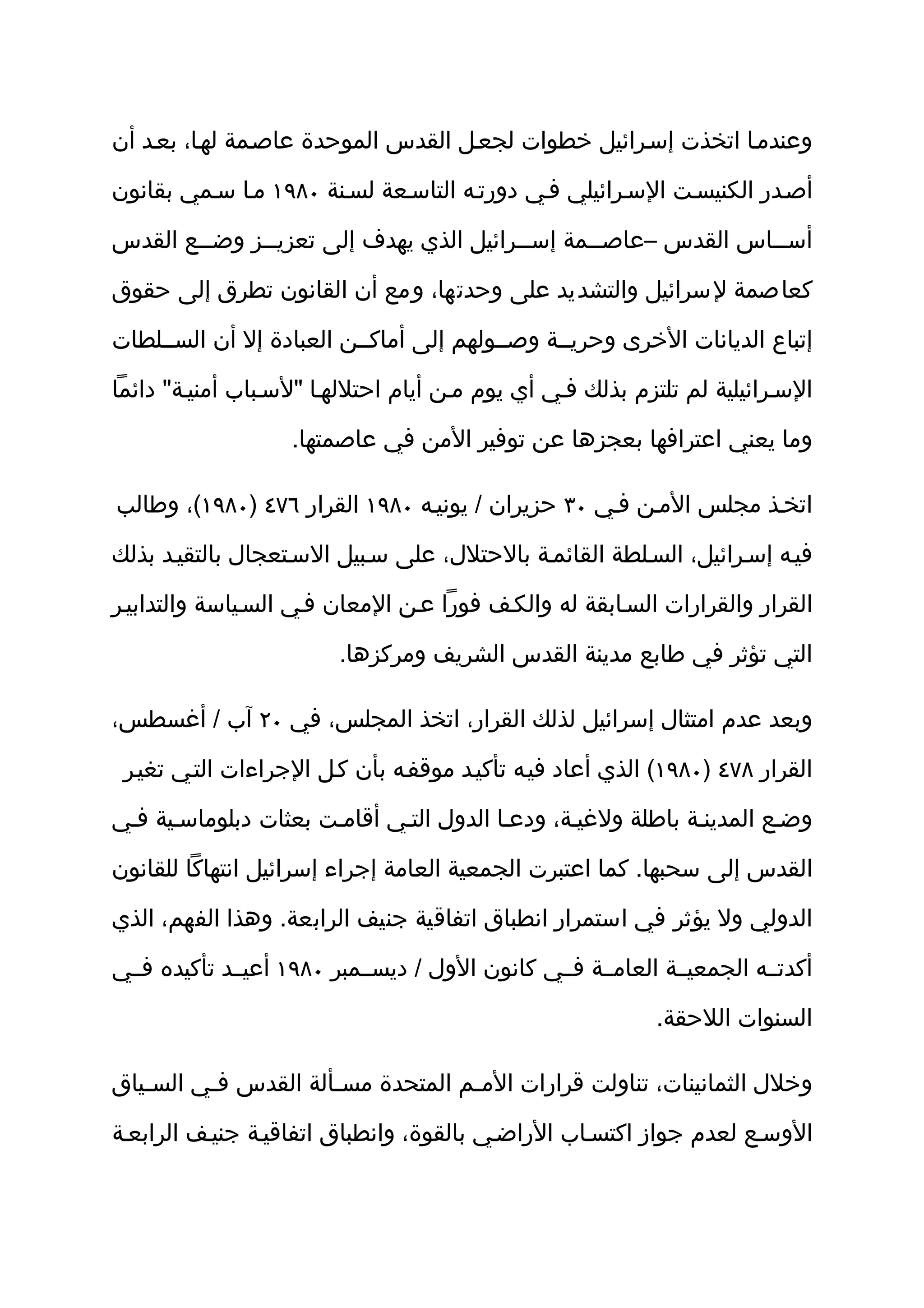 ‫وعندمثا اتخذت إسثرائيل خطوات لجعثل القدس الموحدة عاصثمة لهثا، بعثد أن‬

‫أصثدر الكنيسثت السثرائيلي فثي دورتثه التاسثعة لسثنة ٠٨٩١ مثا سثمي بقانون‬

‫أسثثاس القدس –عاصثثمة إسثثرائيل الذي يهدف إلى تعزيثثز وضثثع القدس‬
        ‫ث‬     ‫ث‬                         ‫ث‬      ‫ث‬              ‫ث‬

‫كعاصمة لسرائيل والتشديد على وحدتها، ومع أن القانون تطرق إلى حقوق‬

‫إتباع الديانات الخرى وحريثثة وصثثولهم إلى أماكثثن العبادة إل أن السثثلطات‬

‫السثرائيلية لم تلتزم بذلك فثي أي يوم مثن أيام احتللهثا "لسثباب أمنيثة" دائما‬

                   ‫وما يعني اعترافها بعجزها عن توفير المن في عاصمتها.‬

‫اتخثذ مجلس المثن فثي ٠٣ حزيران / يونيثه ٠٨٩١ القرار ٦٧٤ )٠٨٩١(، وطالب‬

‫فيثه إسثرائيل، السثلطة القائمثة بالحتلل، على سثبيل السثتعجال بالتقيثد بذلك‬

‫القرار والقرارات السثابقة له والكثف فورا عثن المعان فثي السثياسة والتدابيثر‬

                        ‫التي تؤثر في طابع مدينة القدس الشريف ومركزها.‬

‫وبعد عدم امتثال إسرائيل لذلك القرار، اتخذ المجلس، في ٠٢ آب / أغسطس،‬

 ‫القرار ٨٧٤ )٠٨٩١( الذي أعاد فيثه تأكيثد موقفثه بأن كثل الجراءات التثي تغيثر‬

‫وضثع المدينثة باطلة ولغيثة، ودعثا الدول التثي أقامثت بعثات دبلوماسثية فثي‬

‫القدس إلى سحبها. كما اعتبرت الجمعية العامة إجراء إسرائيل انتهاكا للقانون‬

‫الدولي ول يؤثر في استمرار انطباق اتفاقية جنيف الرابعة. وهذا الفهم، الذي‬

‫أكدتثثه الجمعيثثة العامثثة فثثي كانون الول / ديسثثمبر ٠٨٩١ أعيثثد تأكيده فثثي‬

                                                           ‫السنوات اللحقة.‬

‫وخلل الثمانينات، تناولت قرارات المثم المتحدة مسثألة القدس فثي السثياق‬
   ‫ث‬     ‫ث‬           ‫ث‬            ‫ث‬

‫الوسثع لعدم جواز اكتسثاب الراضثي بالقوة، وانطباق اتفاقيثة جنيثف الرابعثة‬
 