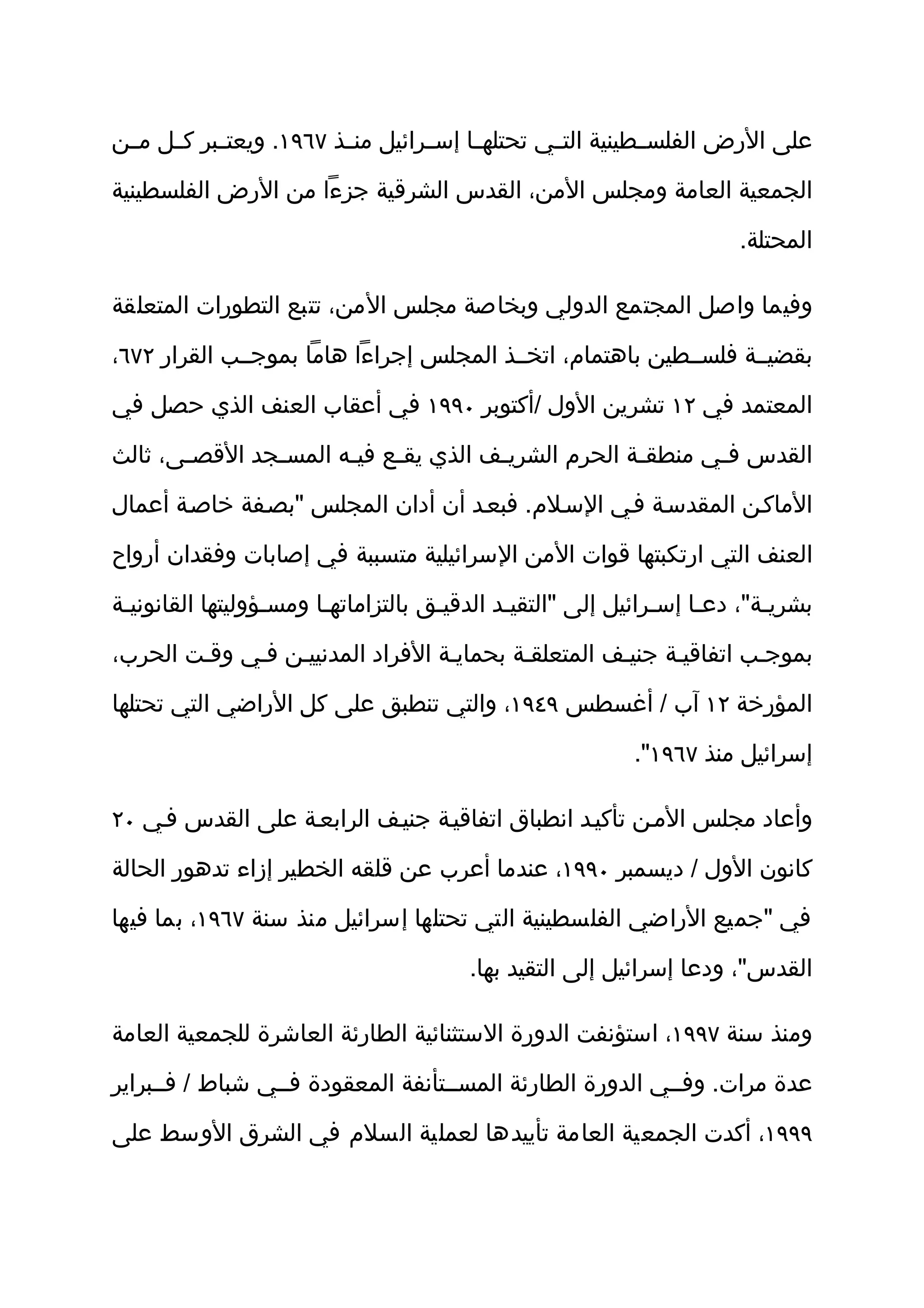‫على الرض الفلسثثطينية التثثي تحتلهثثا إسثثرائيل منثثذ ٧٦٩١. ويعتثثبر كثثل مثثن‬

‫الجمعية العامة ومجلس المن، القدس الشرقية جزءا من الرض الفلسطينية‬

                                                                      ‫المحتلة.‬

‫وفيما واصل المجتمع الدولي وبخاصة مجلس المن، تتبع التطورات المتعلقة‬

‫بقضيثثة فلسثثطين باهتمام، اتخثثذ المجلس إجراءا هاما بموجثثب القرار ٢٧٦،‬

‫المعتمد في ٢١ تشرين الول /أكتوبر ٠٩٩١ في أعقاب العنف الذي حصل في‬

‫القدس فثي منطقثة الحرم الشريثف الذي يقثع فيثه المسثجد القصثى، ثالث‬
       ‫ث‬       ‫ث‬      ‫ث‬    ‫ث‬         ‫ث‬             ‫ث‬      ‫ث‬

‫الماكثن المقدسثة فثي السثلم. فبعثد أن أدان المجلس "بصثفة خاصثة أعمال‬

‫العنف التي ارتكبتها قوات المن السرائيلية متسببة في إصابات وفقدان أرواح‬

‫بشريثة"، دعثا إسثرائيل إلى "التقيثد الدقيثق بالتزاماتهثا ومسثؤوليتها القانونيثة‬
                                                              ‫ث‬           ‫ث‬

‫بموجثب اتفاقيثة جنيثف المتعلقثة بحمايثة الفراد المدنييثن فثي وقثت الحرب،‬

‫المؤرخة ٢١ آب / أغسطس ٩٤٩١، والتي تنطبق على كل الراضي التي تحتلها‬

                                                          ‫إسرائيل منذ ٧٦٩١".‬

‫وأعاد مجلس المثن تأكيثد انطباق اتفاقيثة جنيثف الرابعثة على القدس فثي ٠٢‬

‫كانون الول / ديسمبر ٠٩٩١، عندما أعرب عن قلقه الخطير إزاء تدهور الحالة‬

‫في "جميع الراضي الفلسطينية التي تحتلها إسرائيل منذ سنة ٧٦٩١، بما فيها‬

                                        ‫القدس"، ودعا إسرائيل إلى التقيد بها.‬

‫ومنذ سنة ٧٩٩١، استؤنفت الدورة الستثنائية الطارئة العاشرة للجمعية العامة‬

‫عدة مرات. وفثثي الدورة الطارئة المسثثتأنفة المعقودة فثثي شباط / فثثبراير‬

‫٩٩٩١، أكدت الجمعية العامة تأييدها لعملية السلم في الشرق الوسط على‬
 