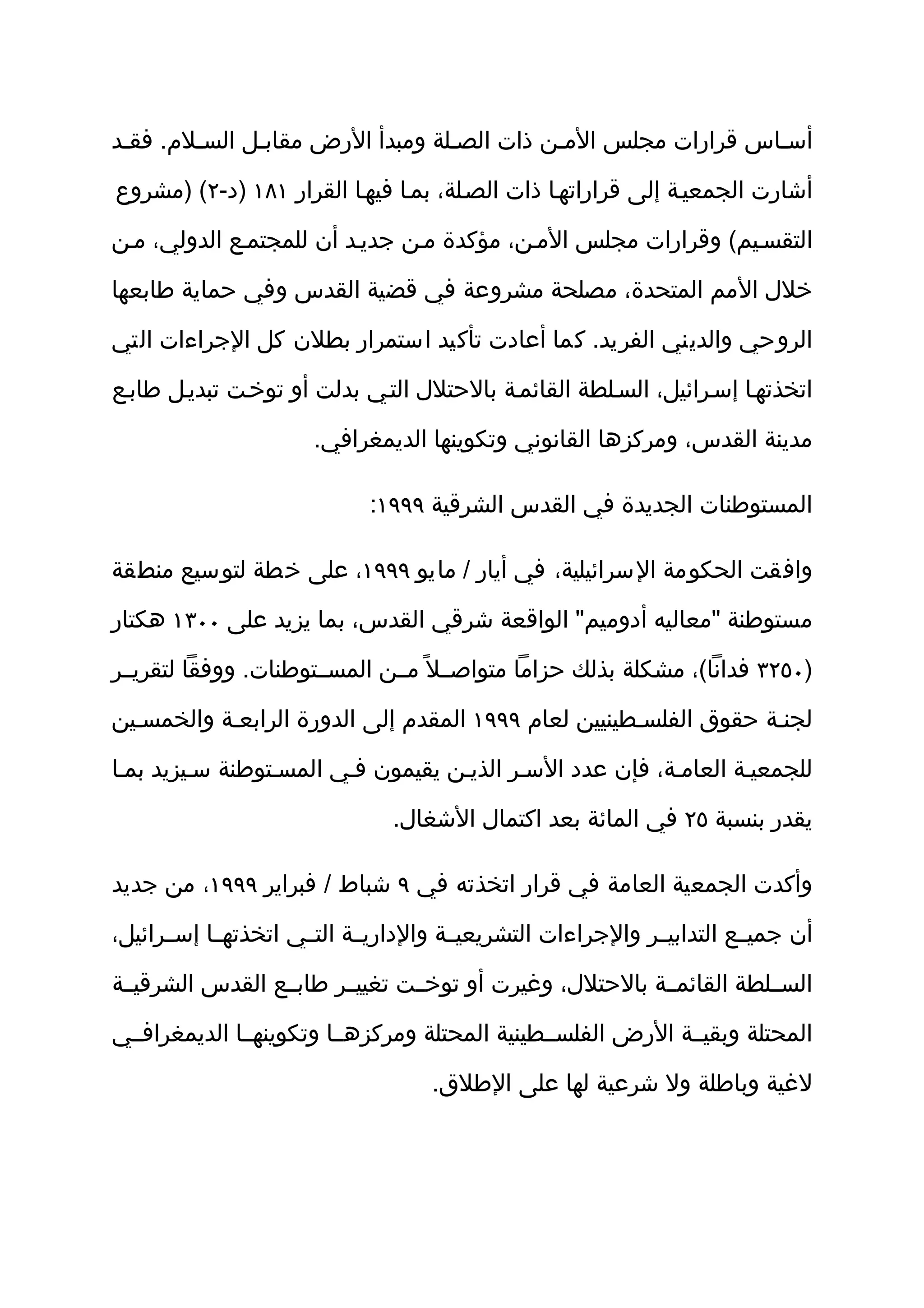 ‫أسثاس قرارات مجلس المثن ذات الصثلة ومبدأ الرض مقابثل السثلم. فقثد‬

‫أشارت الجمعيثة إلى قراراتهثا ذات الصثلة، بمثا فيهثا القرار ١٨١ )د-٢( )مشروع‬

‫التقسثيم( وقرارات مجلس المثن، مؤكدة مثن جديثد أن للمجتمثع الدولي، مثن‬

‫خلل المم المتحدة، مصلحة مشروعة في قضية القدس وفي حماية طابعها‬

‫الروحي والديني الفريد. كما أعادت تأكيد استمرار بطلن كل الجراءات التي‬

‫اتخذتهثا إسثرائيل، السثلطة القائمثة بالحتلل التثي بدلت أو توخثت تبديثل طابثع‬

                       ‫مدينة القدس، ومركزها القانوني وتكوينها الديمغرافي.‬

                             ‫المستوطنات الجديدة في القدس الشرقية ٩٩٩١:‬

‫وافقت الحكومة السرائيلية، في أيار / مايو ٩٩٩١، على خطة لتوسيع منطقة‬

‫مستوطنة "معاليه أدوميم" الواقعة شرقي القدس، بما يزيد على ٠٠٣١ هكتار‬

‫)٠٥٢٣ فدانا(، مشكلة بذلك حزاما متواصثثل ً مثثن المسثثتوطنات. ووفقا لتقريثثر‬

‫لجنثة حقوق الفلسثطينيين لعام ٩٩٩١ المقدم إلى الدورة الرابعثة والخمسثين‬

‫للجمعيثة العامثة، فإن عدد السثر الذيثن يقيمون فثي المسثتوطنة سثيزيد بمثا‬

                                ‫يقدر بنسبة ٥٢ في المائة بعد اكتمال الشغال.‬

‫وأكدت الجمعية العامة في قرار اتخذته في ٩ شباط / فبراير ٩٩٩١، من جديد‬

‫أن جميثثع التدابيثثر والجراءات التشريعيثثة والداريثثة التثثي اتخذتهثثا إسثثرائيل،‬

‫السثثلطة القائمثثة بالحتلل، وغيرت أو توخثثت تغييثثر طابثثع القدس الشرقيثثة‬

‫المحتلة وبقيثثة الرض الفلسثثطينية المحتلة ومركزهثثا وتكوينهثثا الديمغرافثثي‬

                                     ‫لغية وباطلة ول شرعية لها على الطلق.‬
 