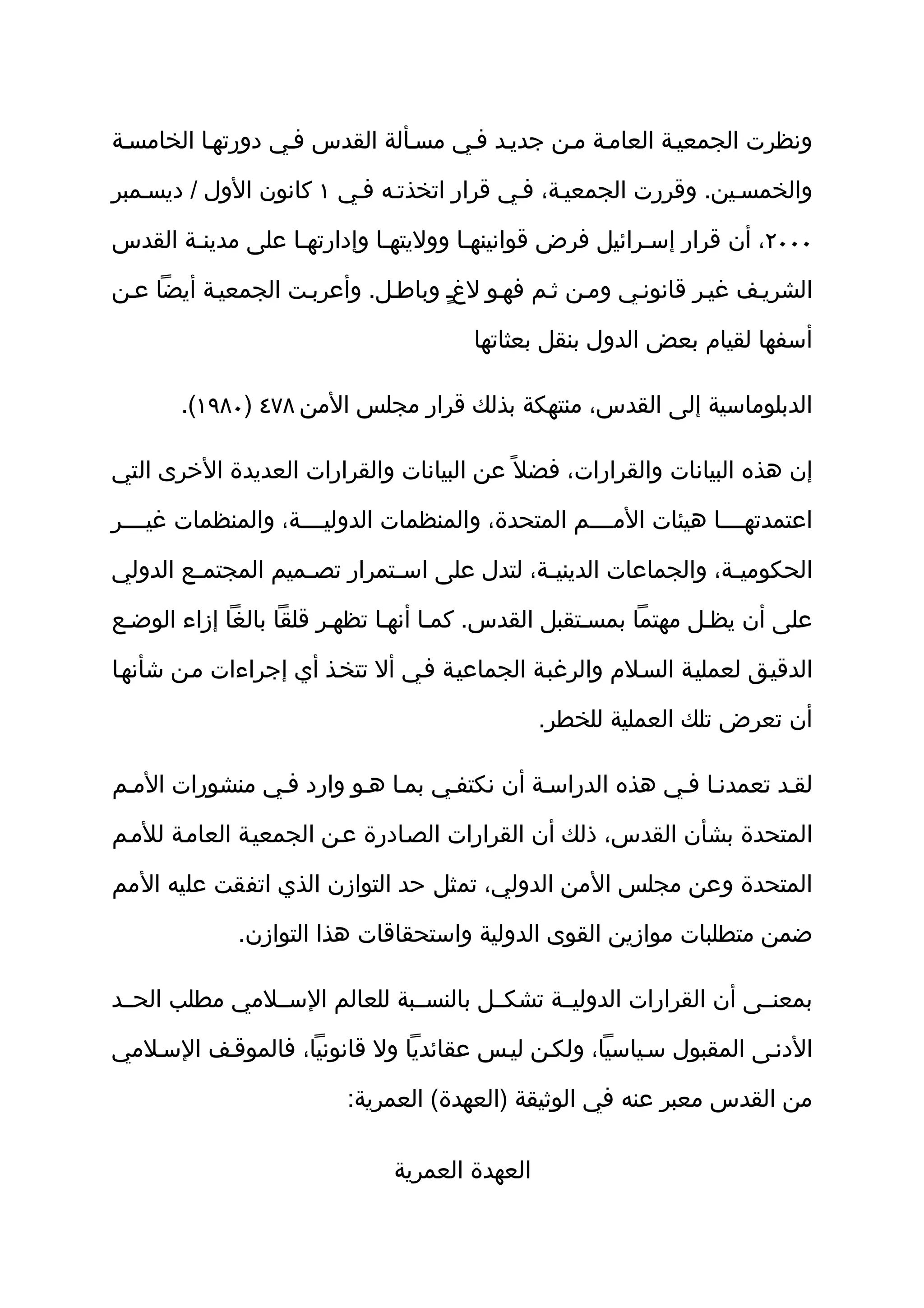 ‫ونظرت الجمعيثة العامثة مثن جديثد فثي مسثألة القدس فثي دورتهثا الخامسثة‬

‫والخمسثين. وقررت الجمعيثة، فثي قرار اتخذتثه فثي ١ كانون الول / ديسثمبر‬

‫٠٠٠٢، أن قرار إسثرائيل فرض قوانينهثا ووليتهثا وإدارتهثا على مدينثة القدس‬

‫الشريثف غيثر قانونثي ومثن ثثم فهثو لغث وباطثل. وأعربثت الجمعيثة أيضا عثن‬
                                  ‫ٍ‬

                                       ‫أسفها لقيام بعض الدول بنقل بعثاتها‬

       ‫الدبلوماسية إلى القدس، منتهكة بذلك قرار مجلس المن ٨٧٤ )٠٨٩١(.‬

‫إن هذه البيانات والقرارات، فضل ً عن البيانات والقرارات العديدة الخرى التي‬

‫اعتمدتهثثثثا هيئات المثثثثم المتحدة، والمنظمات الدوليثثثثة، والمنظمات غيثثثثر‬

‫الحكومي ثة، والجماعات الديني ثة، لتدل على اس ثتمرار تص ثميم المجتم ثع الدولي‬
        ‫ث‬           ‫ث‬         ‫ث‬               ‫ث‬                    ‫ث‬

‫على أن يظثل مهتما بمسثتقبل القدس. كمثا أنهثا تظهثر قلقا بالغا إزاء الوضثع‬

‫الدقيثق لعمليثة السثلم والرغبثة الجماعيثة فثي أل تتخثذ أي إجراءات مثن شأنهثا‬

                                                ‫أن تعرض تلك العملية للخطر.‬

‫لقثد تعمدنثا فثي هذه الدراسثة أن نكتفثي بمثا هثو وارد فثي منشورات المثم‬

‫المتحدة بشأن القدس، ذلك أن القرارات الصثادرة عثن الجمعيثة العامثة للمثم‬

‫المتحدة وعن مجلس المن الدولي، تمثل حد التوازن الذي اتفقت عليه المم‬

             ‫ضمن متطلبات موازين القوى الدولية واستحقاقات هذا التوازن.‬

‫بمعنثثى أن القرارات الدوليثثة تشكثثل بالنسثثبة للعالم السثثلمي مطلب الحثثد‬

‫الدنثى المقبول سثياسيا، ولكثن ليثس عقائديا ول قانونيا، فالموقثف السثلمي‬

                         ‫من القدس معبر عنه في الوثيقة )العهدة( العمرية:‬

                               ‫العهدة العمرية‬
 