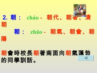 2.  朝：   cháo   -  朝代、朝著、清朝   朝 ：  zhāo  -  朝氣、朝會、朝陽 朝 會時校長 朝 著南面向 朝 氣蓬勃的同學訓話。 