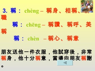 3.  稱： chèng  –  稱身、相稱、稱職    稱： chēng  –  稱讚、稱呼、美稱     稱 ： chèn  – 稱心、稱意 朋友送他一件衣服，他試穿後，非常 稱 身，他十分 稱 意，當場向朋友 稱 謝 。 