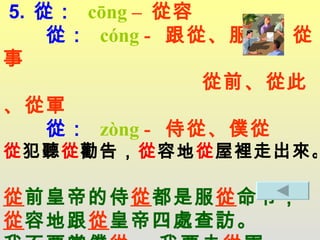 5.  從：   cōng  –  從容   從：   cóng  -  跟從、服從、從事   從前、從此、從軍   從 ：   zòng  -  侍從、僕從 從 犯聽 從 勸告， 從 容地 從 屋裡走出來 。   從 前皇帝的侍 從 都是服 從 命令， 從 容地跟 從 皇帝四處查訪。 我不要當僕 從 ， 我要去 從 軍。 