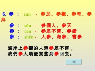 6.  參 ：   cān   -  參加、參觀、參考、參拜    參 ：   sān  -  參個人、參天   參 ：   cēn  -  參差不齊、參錯   參 ：   shēn  -  人參、海參、曾參   海岸上 參 觀的人潮 參 差不齊，   我們 參 人順便買些海 參 回去。 