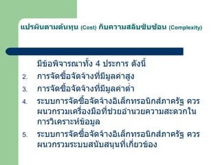 แปรผันตามต้นทุน  ( Cost )   กับความสลับซับซ้อน  ( Complexity ) มีข้อพิจารณาทั้ง  4   ประการ ดังนี้ การจัดซื้อจัดจ้างที่มีมูลค่าสูง การจัดซื้อจัดจ้างที่มีมูลค่าต่ำ ระบบการจัดซื้อจัดจ้างอิเล็กทรอนิกส์ภาครัฐ ควรผนวกรวมเครื่องมือที่ช่วยอำนวยความสะดวกในการวิเคราะห์ข้อมูล ระบบการจัดซื้อจัดจ้างอิเล็กทรอนิกส์ภาครัฐ ควรผนวกรวมระบบสนับสนุนที่เกี่ยวข้อง 
