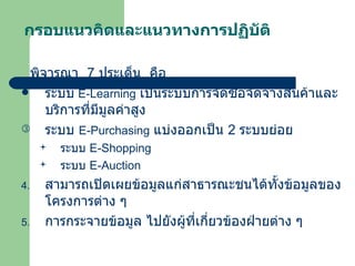 กรอบแนวคิดและแนวทางการปฏิบัติ พิจารณา  7  ประเด็น  คือ ระบบ   E-Learning   เป็นระบบการจัดซื้อจัดจ้างสินค้าและบริการที่มีมูลค่าสูง ระบบ   E-Purchasing   แบ่งออกเป็น  2   ระบบย่อย ระบบ  E-Shopping ระบบ  E-Auction สามารถเปิดเผยข้อมูลแก่สาธารณะชนได้ทั้งข้อมูลของโครงการต่าง ๆ การกระจายข้อมูล ไปยังผู้ที่เกี่ยวข้องฝ่ายต่าง ๆ  