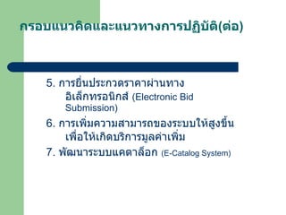 กรอบแนวคิดและแนวทางการปฏิบัติ ( ต่อ ) 5.  การยื่นประกวดราคาผ่านทางอิเล็กทรอนิกส์  ( Electronic Bid Submission ) 6.  การเพิ่มความสามารถของระบบให้สูงขึ้น เพื่อให้เกิดบริการมูลค่าเพิ่ม 7.  พัฒนาระบบแคตาล็อก  ( E-Catalog System ) 