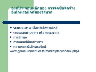 องค์ประกอบหลักของ การจัดซื้อจัดจ้างอิเล็กทรอนิกส์ของรัฐบาล ระบบแคทตาล๊อก อิเล็กทรอนิกส์ ระบบสอบถามราคา หรือ ตกลงราคา การประมูล การแลกเปลี่ยนข่าวสาร ตลาดกลางอิเล็กทรอนิกส์ www.gprocurement.or.th/marketplace/index.php4 