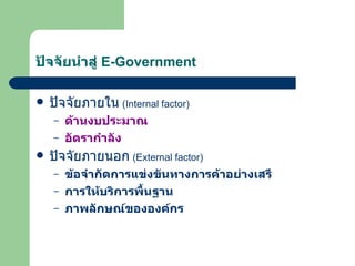ปัจจัยนำสู่  E-Government ปัจจัยภายใน   (Internal factor)  ด้านงบประมาณ อัตรากำลัง ปัจจัยภายนอก   (External factor) ข้อจำกัดการแข่งขันทางการค้าอย่างเสรี การให้บริการพื้นฐาน ภาพลักษณ์ขององค์กร 