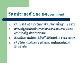 วัตถุประสงค์ ของ  E-Government เพิ่มประสิทธิภาพในการให้บริการพื้นฐานของรัฐ สร้างปฏิสัมพันธ์ในการมีส่วนร่วมระหว่างหน่วยงานของรัฐ กับประชาชน ส่งเสริมภาพลักษณ์อันดีให้กับหน่วยงานราชการ เพื่อให้ความคุ้มครองด้านความปลอดภัยแก่ ประชาชน 