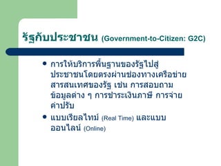 รัฐกับประชาชน  ( Government-to-Citizen: G2C ) การให้บริการพื้นฐานของรัฐไปสู่ประชาชนโดยตรงผ่านช่องทางเครือข่ายสารสนเทศของรัฐ เช่น การสอบถามข้อมูลต่าง ๆ การชำระเงินภาษี การจ่ายค่าปรับ  แบบเรียลไทม์  ( Real Time )   และแบบออนไลน์  ( Online ) 