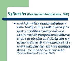 รัฐกับธุรกิจ  ( Government-to-Business: G2B ) การให้บริการพื้นฐานของภาครัฐกับภาคธุรกิจ โดยรัฐจะเป็นผู้ส่งเสริมให้ภาคธุรกิจอุตสาหกรรมมีขีดความสามารถในการแข่งขัน รวมไปถึงข้อมูลสนับสนุนที่มีความถูกต้อง ตรงประเด็น และโปร่งใส เช่น การลงทุนการชำระภาษี การส่งออกและนำเข้า การจดทะเบียนการค้า และการช่วยเหลือผู้ประกอบการขนาดกลางและขนาดเล็ก  ( Small and Medium Enterprise: SME ) 