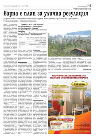 Строителство Градът, 26 юли - 1 август 2010 г.                                                                                                   sg.stroitelstvo.info
                                                                                                                                                                        19
                                                                                                                                      ГРАДОУСТРОЙСТВО

Варна с план за улична регулация
устройствени, комуникационно-транспортни и екологични проблеми на територията,
урбанизация през последните години
„Варна“) с резервирано            Проектантски колектив:
трасе на електричка, с об-
служващите      кръстови-    арх. Радослав Димитров – „Градоустройство“
ща и улици, на основание     инж. Йоан Каратерзиян – „Регулации“
действащ ОГП и ГКТП          инж. Недялко Иванов – „Комуникации“, „Вертикална
на Варна. Трасето е зало-    планировка“
жено и в предварителния
проект на общия устрой-
                             инж. Руси Желев – „Водоснабдяване и канализация“
ствен план на Варна и е      инж. Йончо Каменов – „Електроснабдяване“
едно от най-оспорвани-
те му предвиждания. При       Обект         “План за улична регулация на улици и по-
обществените обсъжда-                         землени имоти за обекти публична соб-
ния, а и впоследствие сре-                                  ственост на СО “Изгрев”
щу него се обявиха голя-      Възложител                              община Варна
ма част от собственици-
те в района. Основни-         Изпълнител         „Трафикконсулт БГ” ЕООД, гр. Варна
ят им мотив е липсата на
перспектива за скорош-        Фаза                             предварителен проект
ната реализация на буле-
варда, като за сметка на     Франга дере, Кокарджа        Канализация
това много имоти, главно     дере и Кемер дере. Счита        На територията има из-
частна собственост, оста-    се, че със значителната си   градена частично битова
ват блокирани и с неясна     площ и потенциал същи-       и дъждовна канализация
перспектива.                 те могат да послужат за      около експерименталните
   Поради липса на тере-     рекреация и отдих на жи-     жилищни сгради и по бул.
ни за изграждане на об-      веещото население в ра-      „Хр. Смирненски”. Дъж-        ра и трета категория на    на територията). Техниче-    торията.
ществени паркинги, а и       йона.                        довните води се събират       електрозахранване, отчи-   ските параметри на нова-         Отчитайки разположе-
поради характера на зона-                                 в трите дерета и се отвеж-    та проектът.               та подстанция ще се опре-    нието на парцелите и кон-
та планът предвижда пар-     Водоснабдяване               дат във Варненското езеро        Предвижда се изграж-    делят на база данни от oб-   фигурацията на улична-
кирането да се реализира        В момента на терито-      и морето.                     дане на нова подстан-      щия устройствен план на      та мрежа, планът пред-
изключително за сметка       рията на селищното обра-        За обезпечаване на би-     ция 110/20 kV със закри-   Варна, като е възможно       вижда и изграждането на
имотите частна или пуб-      зувание само главен клон     товата канализация пла-       та разпределителна уред-   определянето и на по-под-    81 трансформаторни пос-
лична собственост.           на V зона и водопровод       нът предвижда изгражда-       ба (за която има регули-   ходящо място – например      та.
   При оразмеряване и        „Варна - Зл. пясъци” II      нето на 67 км тръбна ка-      рано УПИ в южната част     в северната част над тери-               Силвия ЦЕНОВА
регулиране на поземле-       са собственост на „ВиК”      нализационна мрежа, коя-
ните имоти за публична       ООД, Варна. Всички ос-       то пресича бул. ”Хр.Смир-
собственост не се отреж-     танали водопроводи са        ненски” на 6 места и се
дат територии за търго-      частна собственост, като     включва в изградената би-
вия, обществено хранене,     по-голямата част не от-      това канализация на Ва-
комунално обслужване,        говарят на изисквания-       рна. Необходимите инвес-
култура и младежки дей-      та за минимален диаме-       тиции са 29 млн. лв.
ности и не се предвиждат     тър. Трасетата на всич-         Предложената дъждов-
за отчуждаване предвид       ки изградени водопрово-      на канализация се състои
законовата уредба. Таки-     ди са в конфликт с проек-    от две части. Подземна ка-
ва се очаква да бъдат под-   та за уличната регулация.    нализационна тръбна сис-
сигурени в частни имоти      На територията са изгра-     тема с дължина 55 км, ко-
вследствие на частната       дени и резервоарите за III   ето ще изисква 23 млн. лв.
инициатива и пазарен ме-     водоснабдителна зона на      инвестиции.
ханизъм.                     град Варна и резервоари-        Откритите стоманобе-
   Обекти за администра-     те на курорта Златни пя-     тонови канали са с дължи-
тивно-делово обслужва-       съци I и II етап.            на от 6 км и необходими
не и социални дейности          Теренът е много раз-      инвестиции от 9 млн. лв.
също не се предвиждат,       нообразен, хълмист и със        Общо за част ВиК са
като функциите основно       силни наклони с посока       необходими инвестиции
се насочват към районния     северозапад-югоизток и       от 80 млн. лв.
и градския център пора-      се пресича от три дерета,
ди липсата на терени об-     като две от тях се разкло-   Електроснабдяване
щинска и държавна соб-       няват. Големината му пре-       На територията на ”Из-
ственост.                    допределя изграждането       грев” има изградени транс-
   Здравното обслужва-       на няколко водоснабди-       форматорни постове, ко-
не с изключение на пър-      телни зони.                  ито служат за захранване
вична медицинска помощ          Общо в ”Изгрев” се        на част от съществуващи
и аптеки в частни имо-       оформят шест водоснаб-       обекти. Захранването на
ти е заложено на меди-       дителни зони. За III, IV и   вилите е с въздушна мре-
цински център (поликли-      V водоснабдителна зона       жа и мачтови трафопосто-
ника), като обслужване-      ще се ползват изградени-     ве. През територията ми-
то на ниво болница е из-     те резервоари, но за VI,     нават две въздушни линии
вън района. Резервирани      VII и VIII водоснабдител-    110 kV, п/ст “Варна-за-
са терени за три учили-      на зона ще трябва да се      пад” – п/ст “Варна-изток”
ща, по три детски гради-     осигурят необходимите        и п/ст “Варна-изток” - п/ст
ни и детски ясли, меди-      площи и изградят необ-       “Златни пясъци”, които се
цински център (районна       ходимите обеми, като се      запазват. През района пре-
поликлиника или дом за       предвижда те да обслуж-      минават и три въздушни
социални грижи) и адми-      ват и територии, извън       линии 20 kV, а именно: ЕП
нистративен център.          селищното образувание.       20 kV “Спартак”, “Чайка”
   Регулирани са и тере-        Общо за селищното         и “Вапцаров”. Те служат
ни за резервоари на ВиК      образувание е необходи-      за захранване на възлова
и новопроектирана пло-       мо изграждането на 69        станция “Стадиона” от п/
щадка за ел. подстанции.     хил. м водопроводна мре-     ст “Варна-запад”.
   Обособени са и съ-        жа и 19 млн. лв. инвести-       Основната част от по-
ществуващи дерета        -   ции.                         требителите ще са от вто-
 